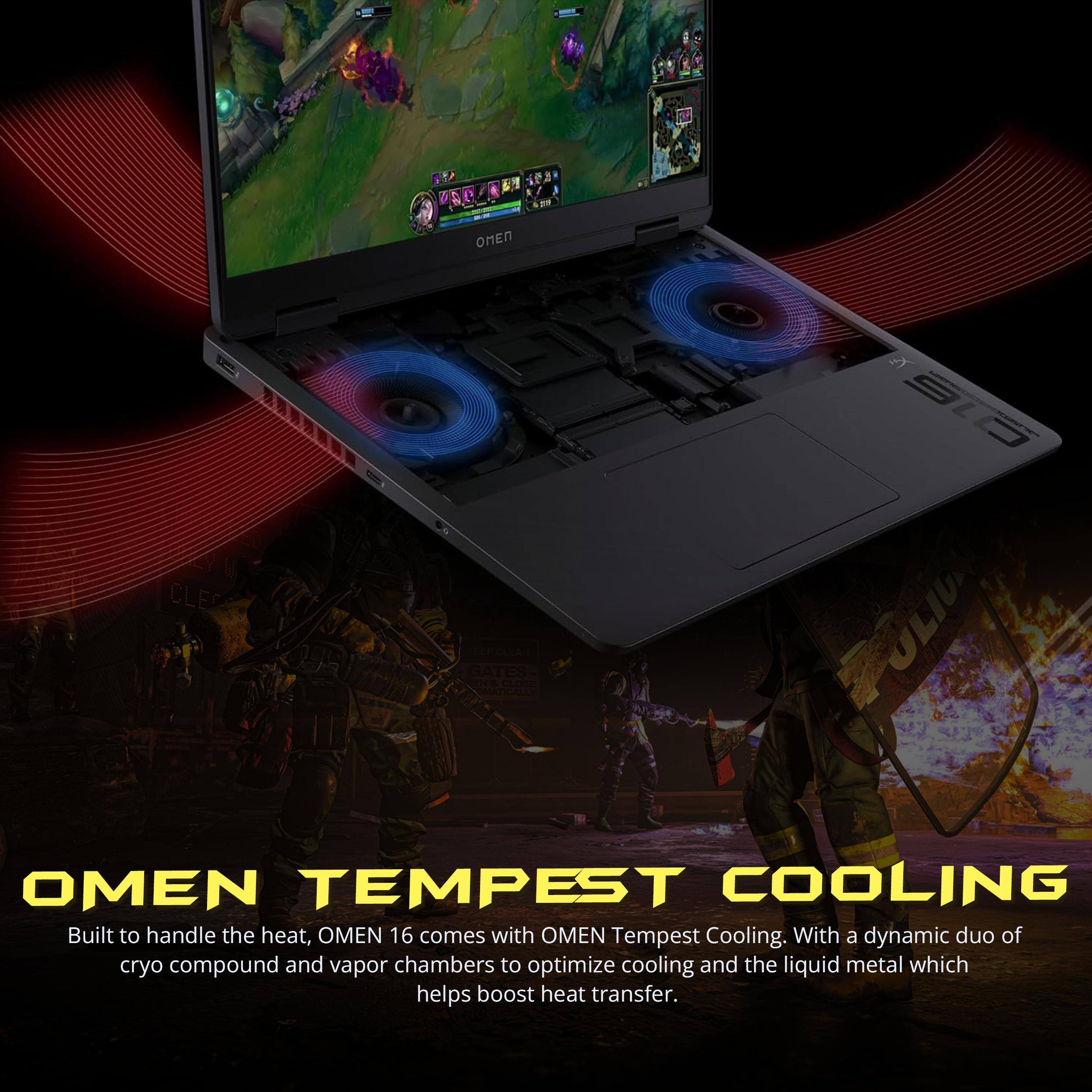 OMEN TEMPEST COOLING

Built to handle the heat, OMEN 16 comes with OMEN Tempest Cooling. With a dynamic duo of cryo compound and vapor chambers to optimize cooling and the liquid metal which helps boost heat transfer.
