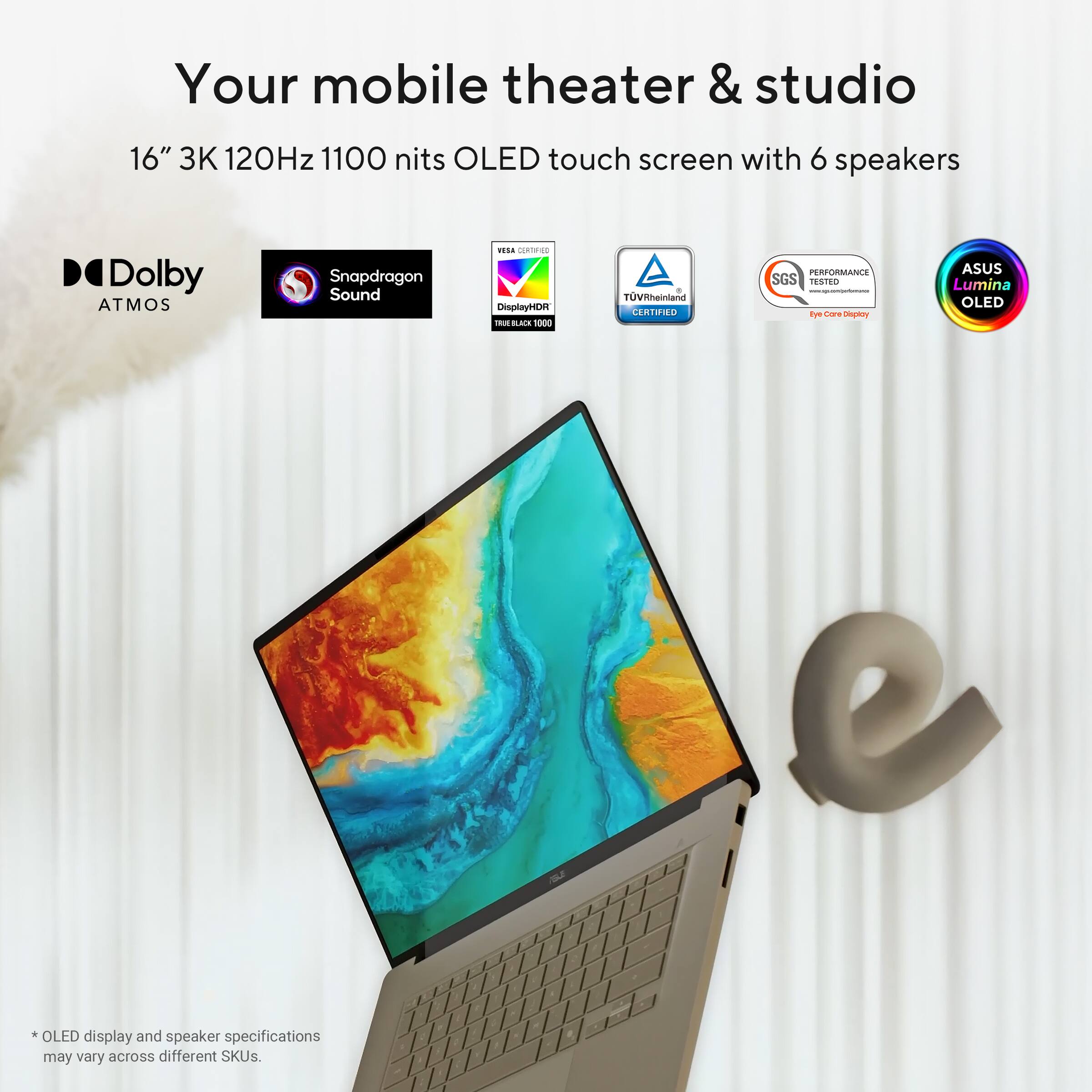 Your mobile theater & studio

16" 3K 120Hz 1100 nits OLED touch screen with 6 speakers

- Dolby Atmos
- Snapdragon Sound
- VESA DisplayHDR 1000
- TÜV Rheinland Certified
- SGS Performance Tested
- ASUS Lumina OLED

*OLED display and speaker specifications may vary across different SKUs.