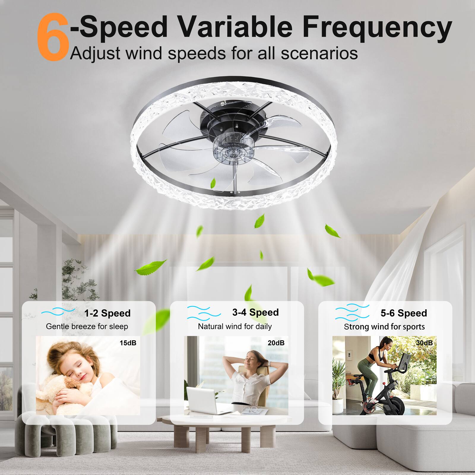 6-Speed Variable Frequency  
Adjust wind speeds for all scenarios  

1-2 Speed  
Gentle breeze for sleep  
15dB  

3-4 Speed  
Natural wind for daily  
20dB  

5-6 Speed  
Strong wind for sports  
30dB