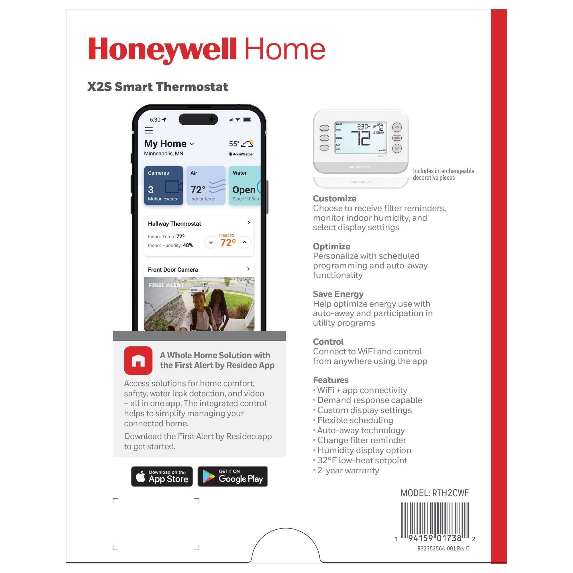Honeywell Home  
X2S Smart Thermostat  

My Home  
Minneapolis, MN  

Cameras  
3 Motion events  

Air  
72° Indoor temp  

Water  
Open Since 9:05am  

Hallway Thermostat  
Indoor Temp: 72°  
Indoor Humidity: 48%  

Front Door Camera  

Customize  
Choose to receive filter reminders, monitor indoor humidity, and select display settings  

Optimize  
Personalize with scheduled programming and auto-away functionality  

Save Energy  
Help optimize energy use with auto-away and participation in utility programs  

Control  
Connect to WiFi and control from anywhere using the app  

Features  
- WiFi + app connectivity  
- Demand response capable  
- Custom display settings  
- Flexible scheduling  
- Auto-away technology  
- Change filter reminder  
- Humidity display option  
- 32°F low-heat setpoint  
- 2-year warranty  

A Whole Home Solution with the First Alert by Resideo App  
Access solutions for home comfort, safety, water leak detection, and video – all in one app. The integrated control helps to simplify managing your connected home.  
Download the First Alert by Resideo app to get started.  
Download on the App Store  
GET IT ON