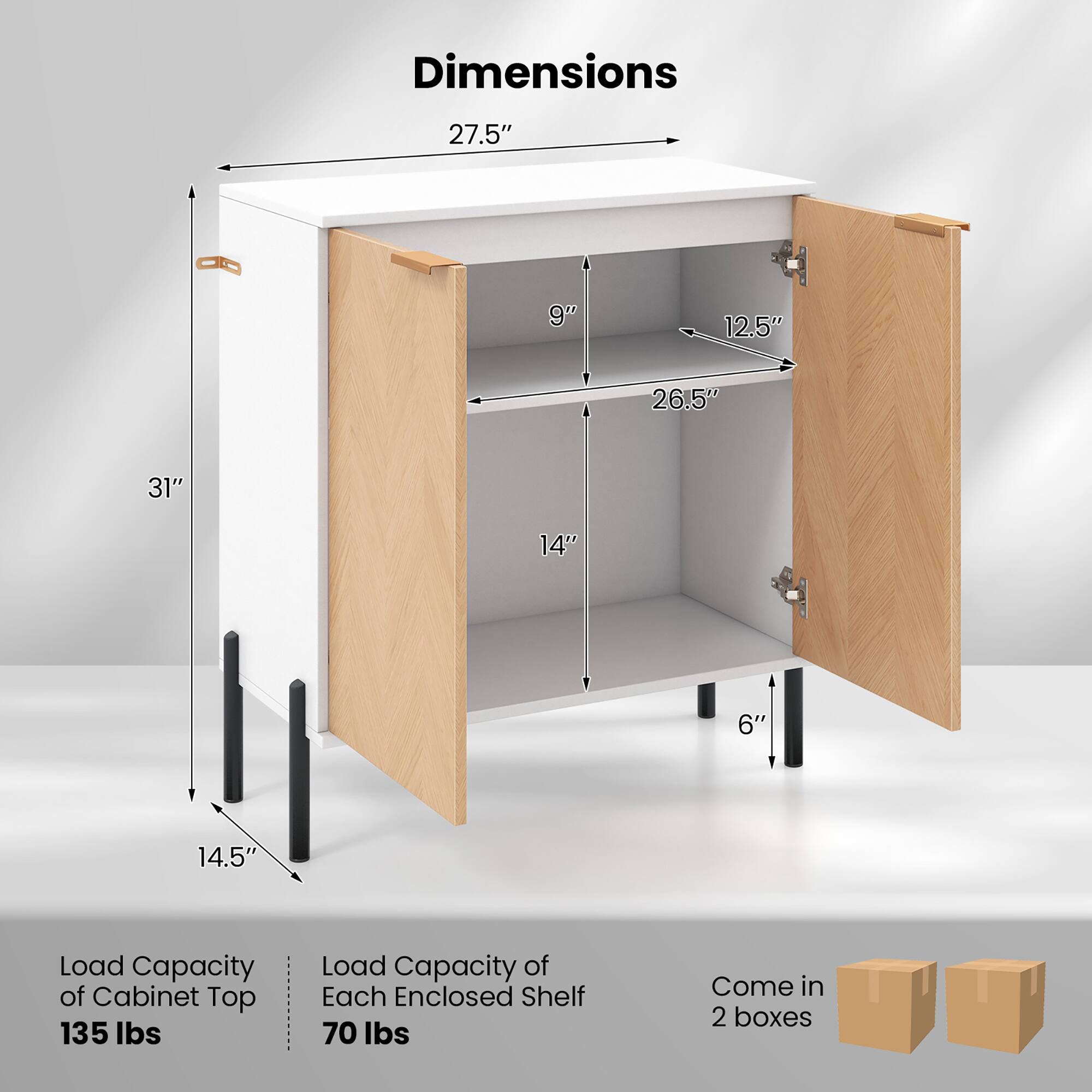 Dimensions:  
- 27.5"  
- 9"  
- 12.5"  
- 26.5"  
- 31"  
- 14"  
- 6"  
- 14.5"  

Load Capacity of Cabinet Top: 135 lbs  
Load Capacity of Each Enclosed Shelf: 70 lbs  

Come in 2 boxes