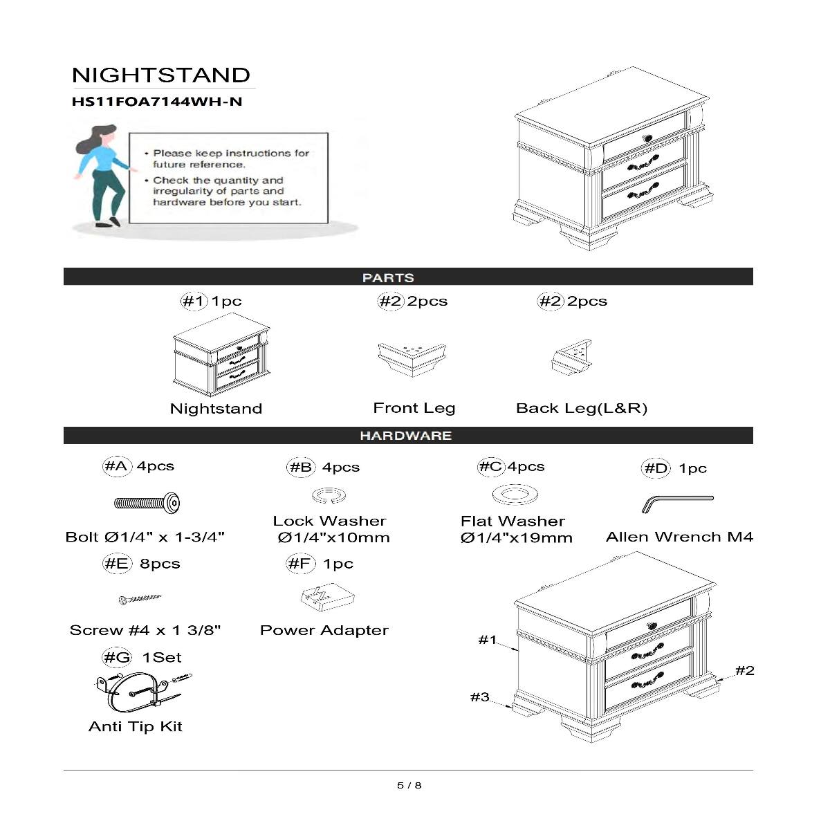 NIGHTSTAND  
HS11FOA7144WH-N  

Please keep instructions for future reference.  
Check the quantity and irregularity of parts and hardware before you start.  

PARTS  
#1 1pc  
Nightstand  
#2 2pcs  
Front Leg  
#2 2pcs  
Back Leg(L&R)  

HARDWARE  
#A 4pcs  
Bolt 01/4" X 1-3/4"  
#B 4pcs  
Lock Washer 01/4"x10mm  
#C 4pcs  
Flat Washer 01/4"x19mm  
#D 1pc  
Allen Wrench M4  
#E 8pcs  
Screw #4 X 1 3/8"  
#F 1pc  
Power Adapter  
#G 1Set  
Anti Tip Kit