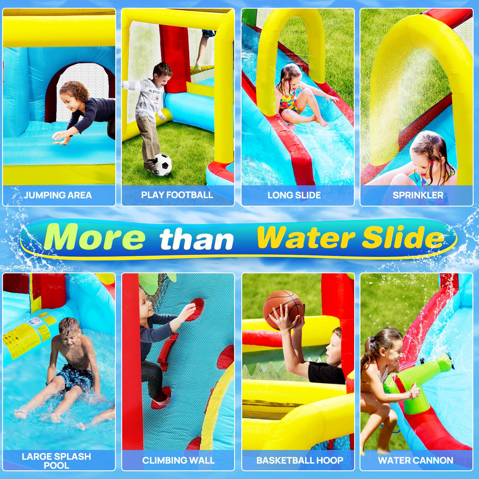 JUMPING AREA  
PLAY FOOTBALL  
LONG SLIDE  
SPRINKLER  
LARGE SPLASH POOL  
CLIMBING WALL  
BASKETBALL HOOP  
WATER CANNON  

More than Water Slide