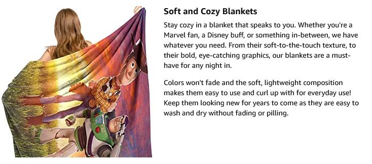 Soft and Cozy Blankets

Stay cozy in a blanket that speaks to you. Whether you're a Marvel fan, a Disney buff, or something in-between, we have whatever you need. From their soft-to-the-touch texture, to their bold, eye-catching graphics, our blankets are a must-have for any night in.

Colors won't fade and the soft, lightweight composition makes them easy to use and curl up with for everyday use! Keep them looking new for years to come as they are easy to wash and dry without fading or pilling.