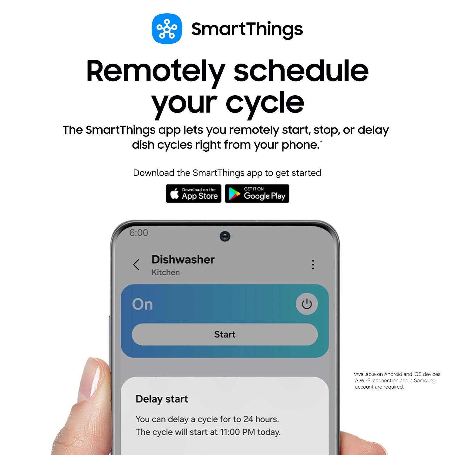 SmartThings Remotely schedule your cycle

The SmartThings app lets you remotely start, stop, or delay dish cycles right from your phone. Download the SmartThings app to get started

Download on the App Store GET IT ON Google Play

6:00 Dishwasher Kitchen On Start

Delay start

Available on Android and iOS devices

A Wi-Fi connection and a Samsung account are required

You can delay a cycle for to 24 hours. The cycle will start at 11:00 PM today.