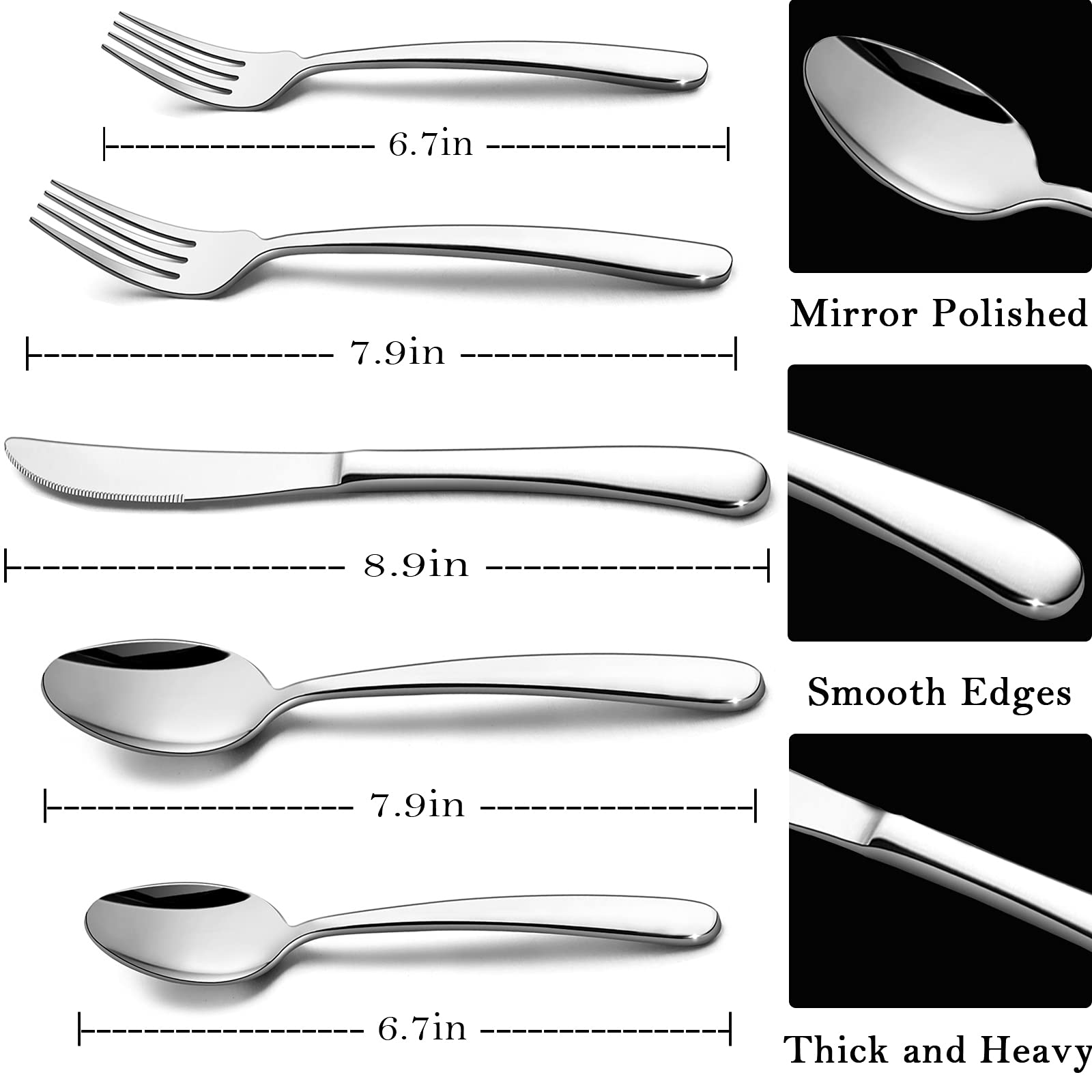 - Mirror Polished
  - Fork: 6.7in
  - Spoon: 6.7in

- Smooth Edges
  - Fork: 7.9in
  - Spoon: 7.9in

- Thick and Heavy
  - Fork: 8.9in
  - Spoon: 8.9in