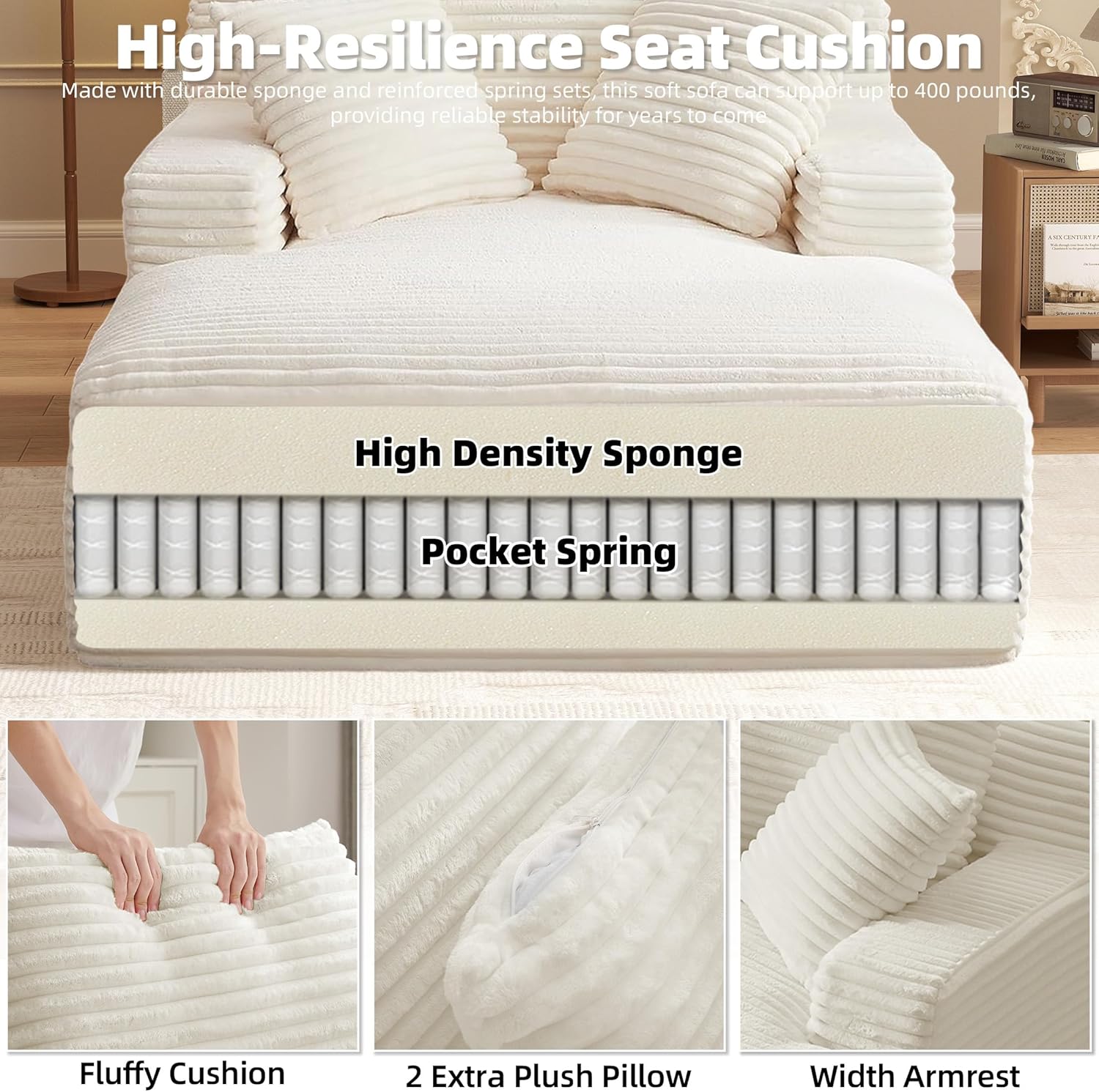 High-Resilience Seat Cushion  
Made with durable sponge and reinforced spring sets, this soft sofa can support up to 400 pounds, providing reliable stability for years to come.

High Density Sponge  
Pocket Spring

Fluffy Cushion  
2 Extra Plush Pillow  
Width Armrest