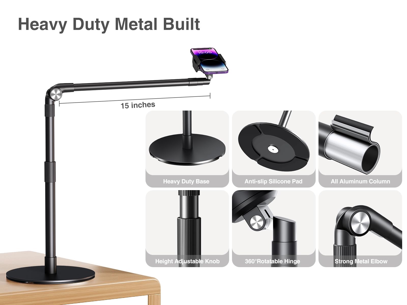Heavy Duty Metal Built

15 inches

Heavy Duty Base
Anti-slip Silicone Pad
All Aluminum Column
Height Adjustable Knob
360° Rotatable Hinge
Strong Metal Elbow