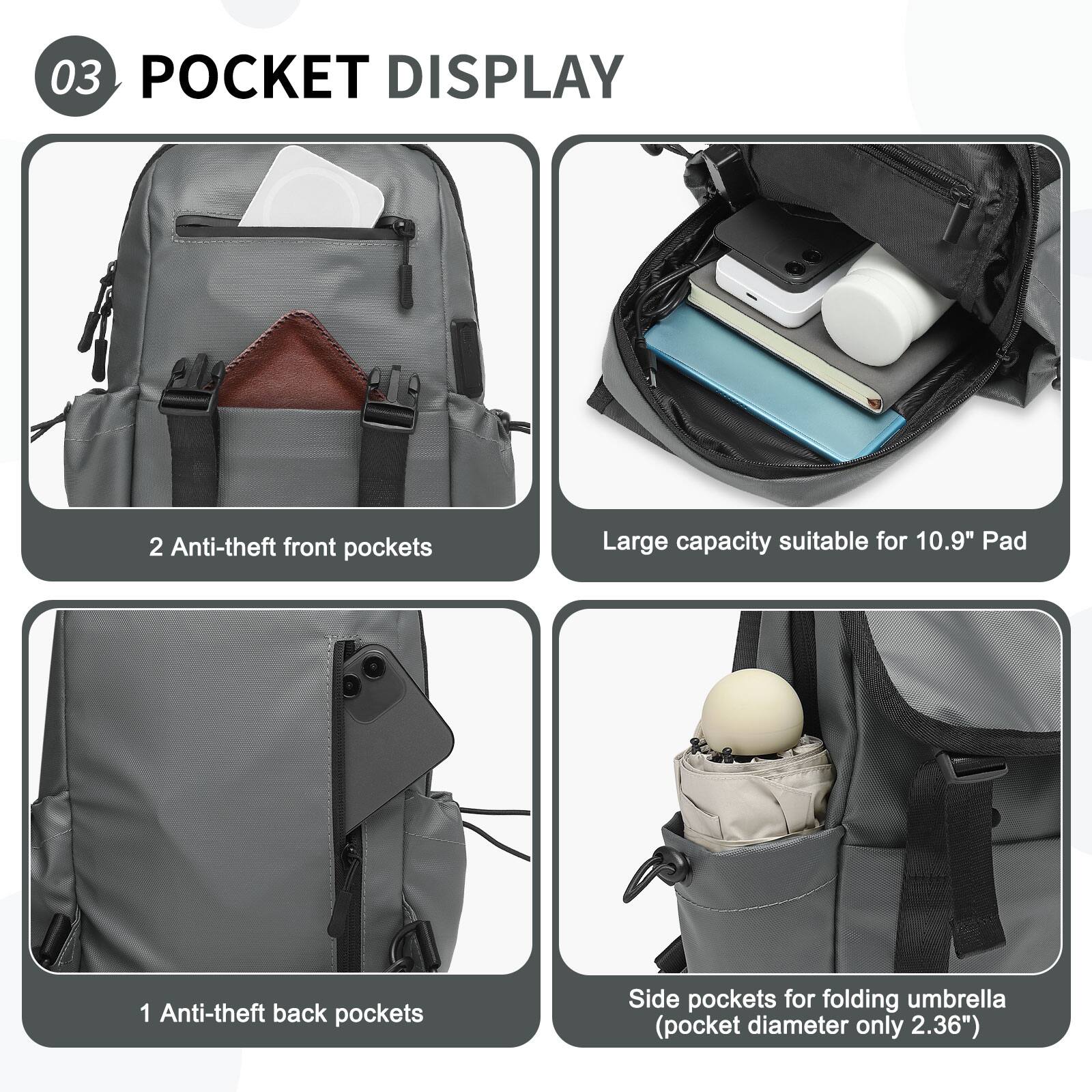 03 POCKET DISPLAY

2 Anti-theft front pockets

Large capacity suitable for 10.9" Pad

1 Anti-theft back pockets

Side pockets for folding umbrella (pocket diameter only 2.36")