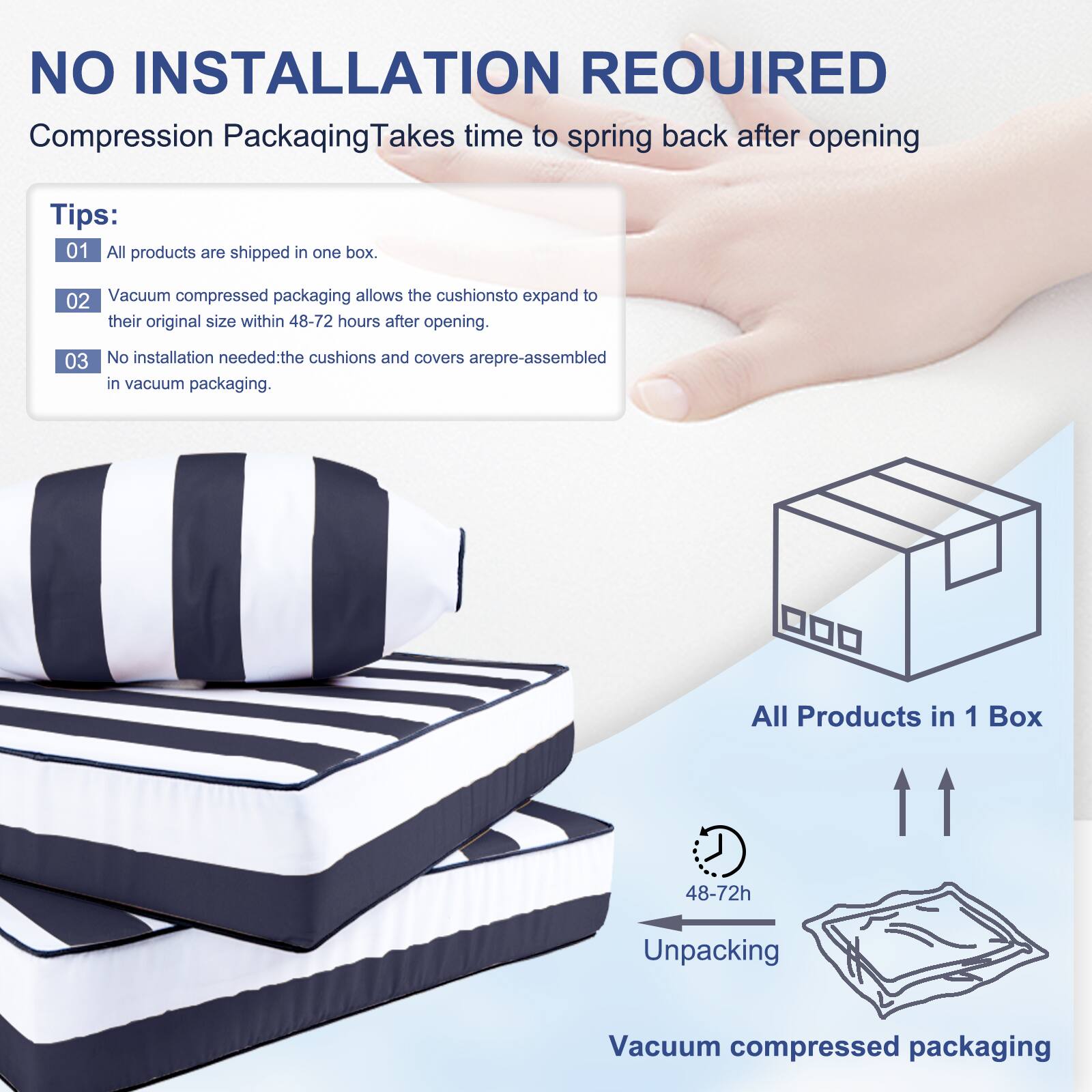 NO INSTALLATION REQUIRED  
Compression Packaging Takes time to spring back after opening  

Tips:  
01 All products are shipped in one box.  
02 Vacuum compressed packaging allows the cushions to expand to their original size within 48-72 hours after opening.  
03 No installation needed: the cushions and covers are pre-assembled in vacuum packaging.  

All Products in 1 Box  
48-72h Unpacking  
Vacuum compressed packaging