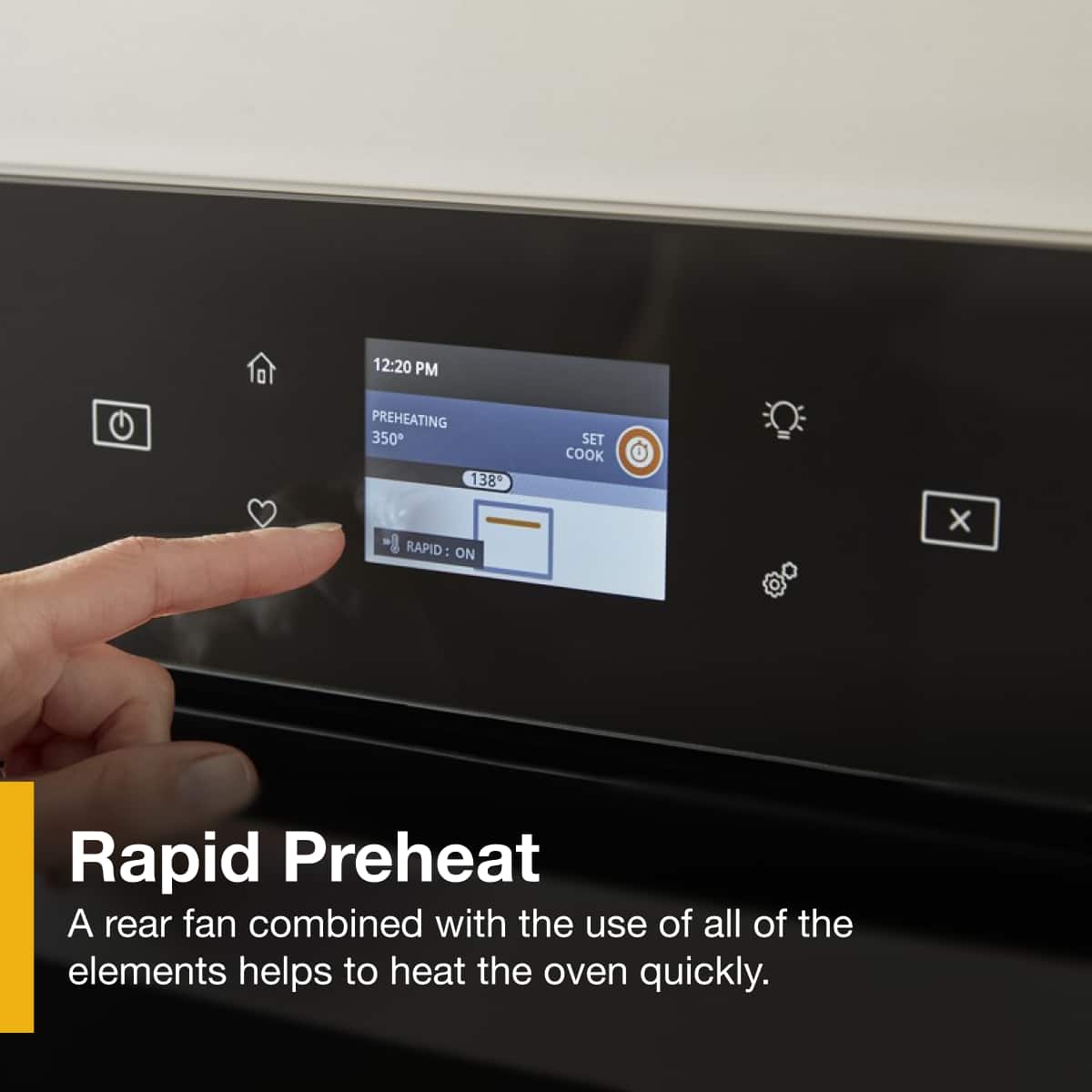 12:20 PM
PREHEATING 350°
138°
SET COOK
RAPID: ON
Rapid Preheat
A rear fan combined with the use of all of the elements helps to heat the oven quickly.