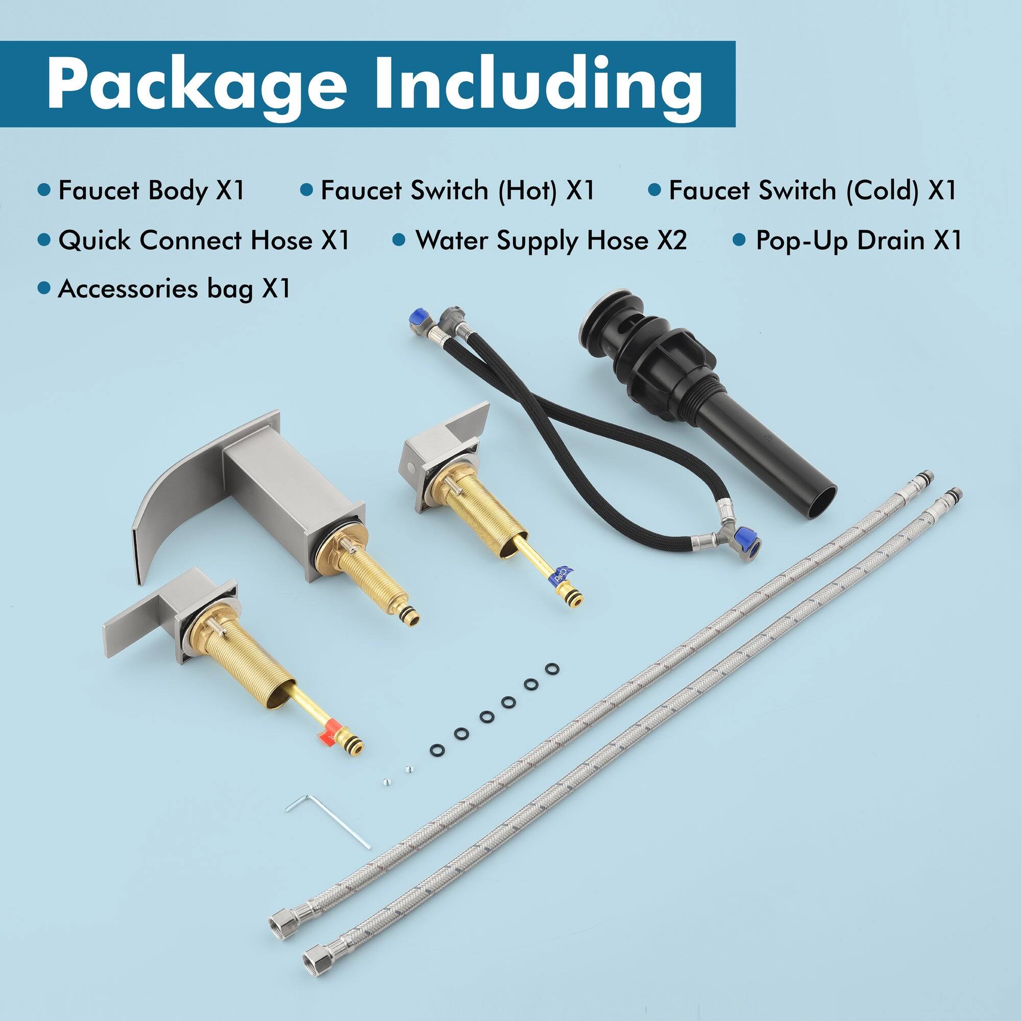Package Including

- Faucet Body X1
- Quick Connect Hose X1
- Accessories bag X1
- Faucet Switch (Hot) X1
- Faucet Switch (Cold) X1
- Water Supply Hose X2
- Pop-Up Drain X1