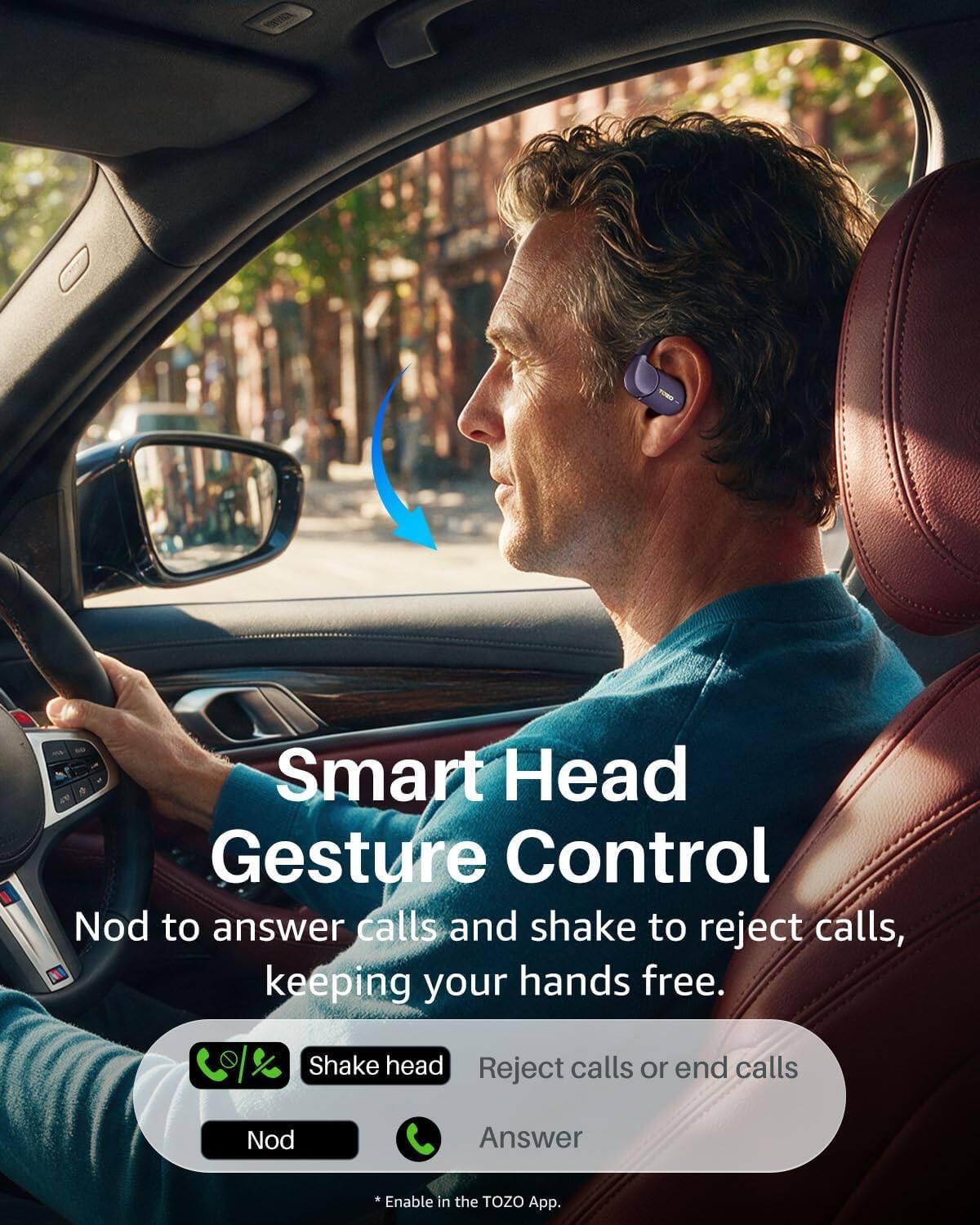 Smart Head Gesture Control  
Nod to answer calls and shake to reject calls, keeping your hands free.  

Shake head  
Reject calls or end calls  

Nod  
Answer  

*Enable in the TOZO App.