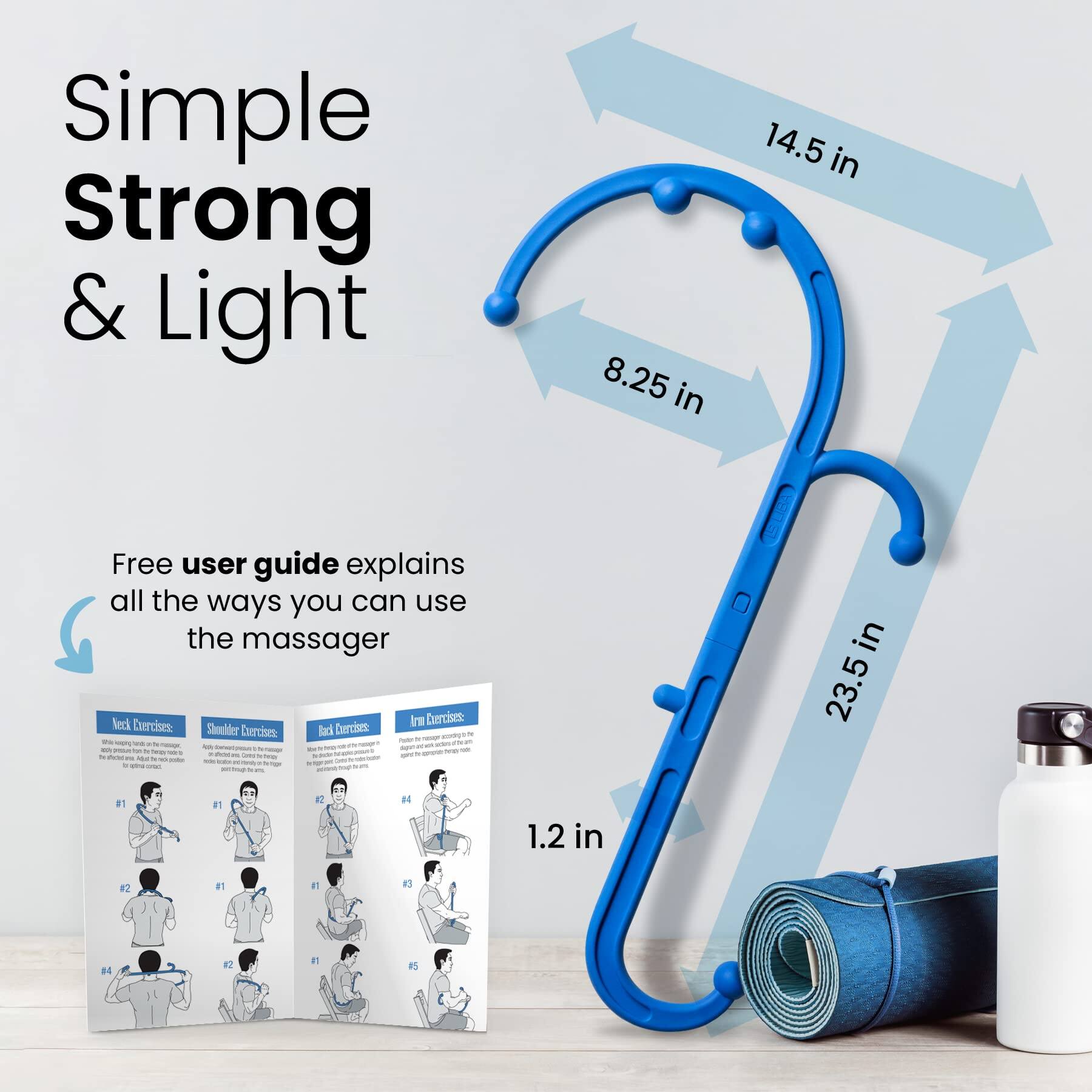 Simple Strong & Light

8.25 in  
14.5 in  
23.5 in  
1.2 in

Free user guide explains all the ways you can use the massager

Neck Exercises  
Shoulder Exercises  
Back Exercises  
Arm Exercises