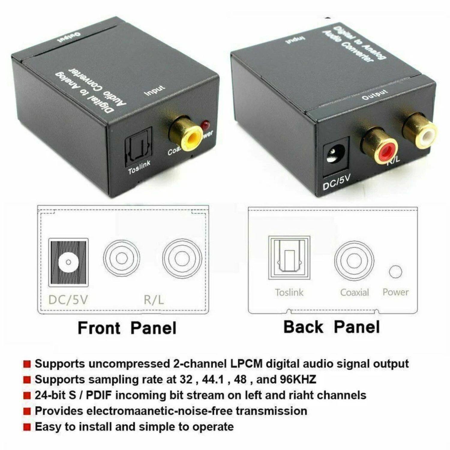 **Digital to Analog Converter**

**Front Panel:**
- DC/5V
- R/L

**Back Panel:**
- Toslink
- Coaxial
- Power

**Features:**
- Supports uncompressed 2-channel LPCM digital audio signal output
- Supports sampling rate at 32, 44.1, 48, and 96KHZ
- 24-bit S/PDIF incoming bit stream on left and right channels
- Provides electromagnetic-noise-free transmission
- Easy to install and simple to operate