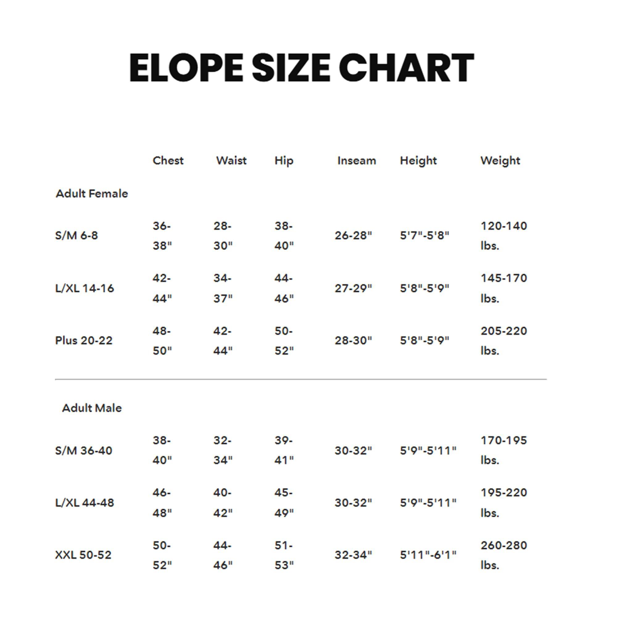 ELOPE SIZE CHART

Adult Female

- S/M 6-8  
  Chest: 36-38"  
  Waist: 28-30"  
  Hip: 38-40"  
  Inseam: 26-28"  
  Height: 5'7"-5'8"  
  Weight: 120-140 lbs.

- L/XL 14-16  
  Chest: 42-44"  
  Waist: 34-37"  
  Hip: 44-46"  
  Inseam: 27-29"  
  Height: 5'8"-5'9"  
  Weight: 145-170 lbs.

- Plus 20-22  
  Chest: 48-50"  
  Waist: 42-44"  
  Hip: 50-52"  
  Inseam: 28-30"  
  Height: 5'8"-5'9"  
  Weight: 205-220 lbs.

Adult Male