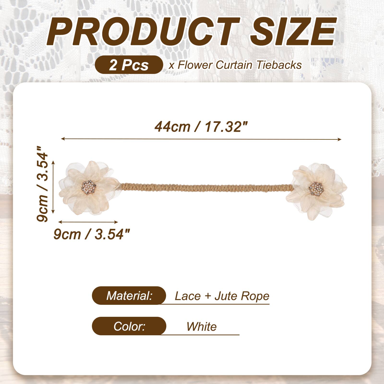 PRODUCT SIZE  
2 Pcs x Flower Curtain Tiebacks  
44cm / 17.32"  
9cm / 3.54"  
Material: Lace + Jute Rope  
Color: White