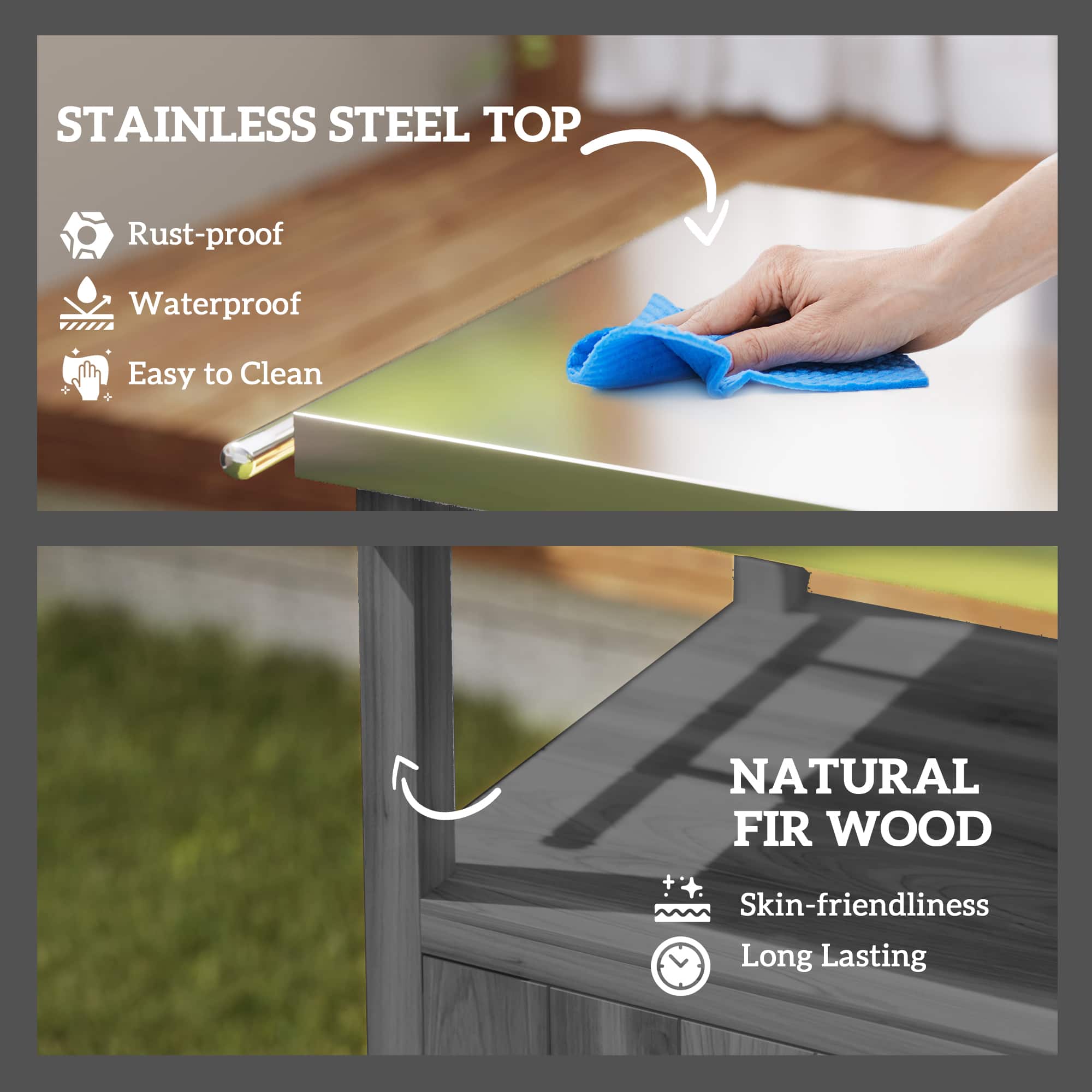 STAINLESS STEEL TOP
Rust-proof
Waterproof
Easy to Clean
NATURAL FIR WOOD
Skin-friendliness
Long Lasting