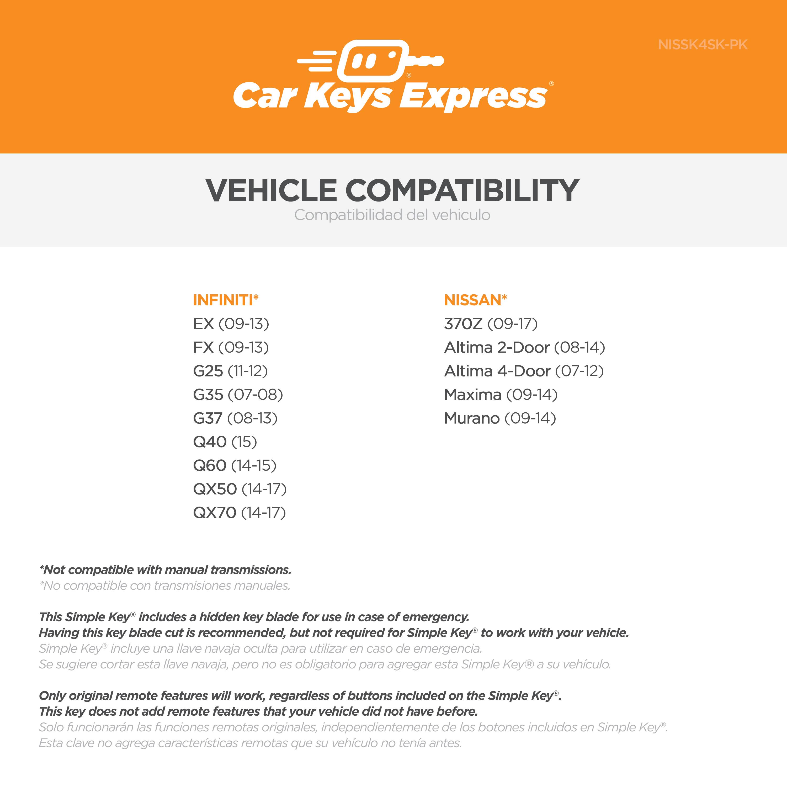 **Car Keys Express**

**VEHICLE COMPATIBILITY**  
Compatibilidad del vehículo

**INFINITI**  
- EX (09-13)  
- FX (09-13)  
- G25 (11-12)  
- G35 (07-08)  
- G37 (08-13)  
- Q40 (15)  
- Q60 (14-15)  
- QX50 (14-17)  
- QX70 (14-17)  

**NISSAN**  
- 370Z (09-17)  
- Altima 2-Door (08-14)  
- Altima 4-Door (07-12)  
- Maxima (09-14)  
- Murano (09-14)  

*Not compatible with manual transmissions.  
*No compatible con transmisiones manuales.

This Simple Key® includes a hidden key blade for use in case of emergency. Having this key blade cut is recommended, but not required for Simple Key® to work with your vehicle.  
Simple Key® incluye una llave navaja oculta para utilizar en caso de emergencia. Se sugiere cortar esta llave navaja, pero no es obligatorio para agregar esta Simple Key® a su vehículo.

Only original remote features will work, regardless of buttons included on the Simple Key®. This key does not add remote features that your vehicle did not have before.  
Solo funcionarán las funciones remotas originales, independientemente de los botones incluidos en Simple Key®. Esta clave no agregará características remotas que su vehículo no tenía antes.