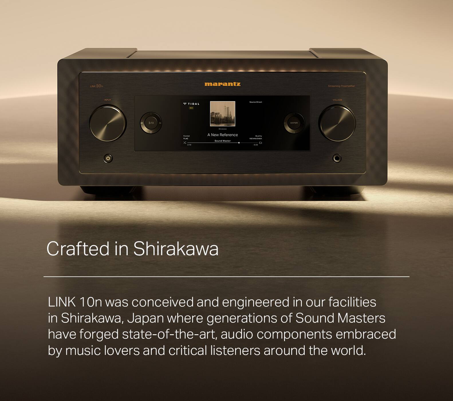 Crafted in Shirakawa, Japan, the LINK 10n was conceived and engineered in our facilities where generations of Sound Masters have forged state-of-the-art audio components embraced by music lovers and critical listeners around the world.