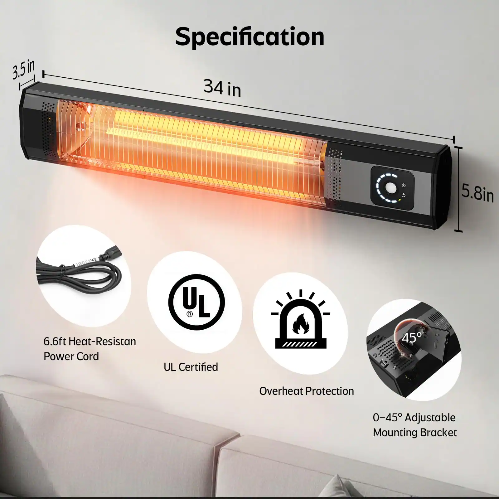 3.5 in  
34 in  
5.8 in  
6.6 ft Heat-Resistant Power Cord  
UL Certified  
Overheat Protection  
0-45° Adjustable Mounting Bracket
