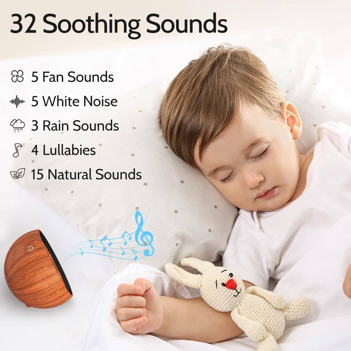32 Soothing Sounds

- 5 Fan Sounds
- 5 White Noise
- 3 Rain Sounds
- 4 Lullabies
- 15 Natural Sounds