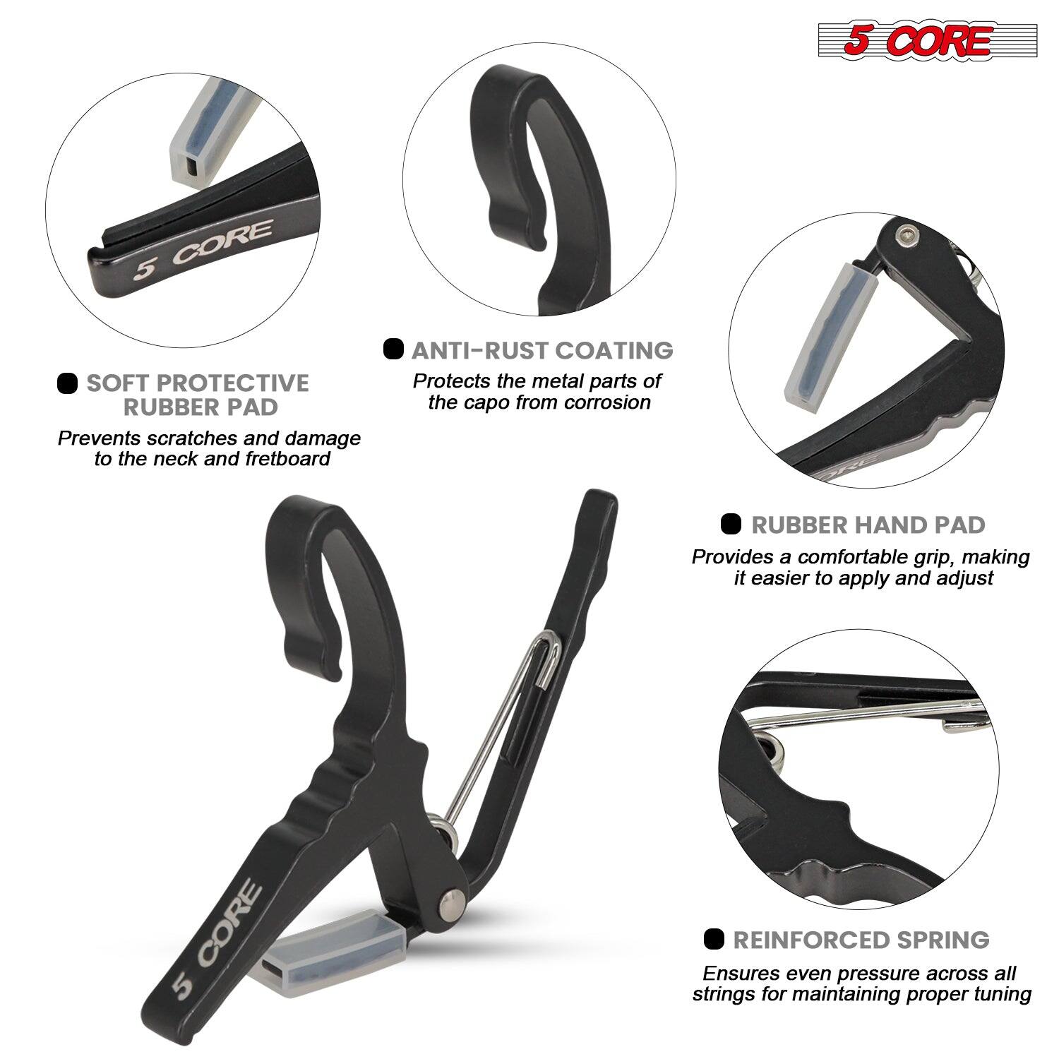 5 CORE

- SOFT PROTECTIVE RUBBER PAD
  Prevents scratches and damage to the neck and fretboard

- ANTI-RUST COATING
  Protects the metal parts of the capo from corrosion

- RUBBER HAND PAD
  Provides a comfortable grip, making it easier to apply and adjust

- REINFORCED SPRING
  Ensures even pressure across all strings for maintaining proper tuning