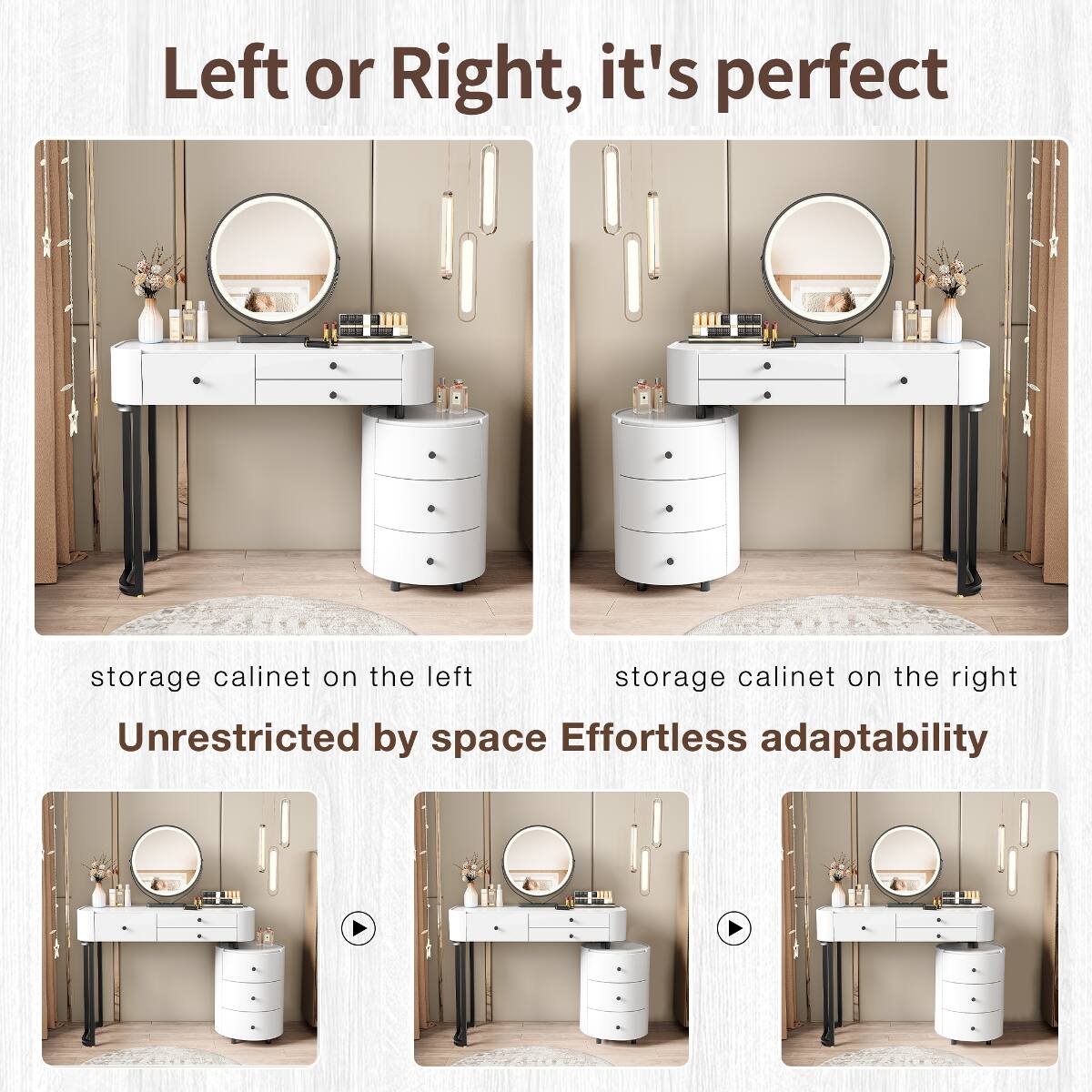 Left or Right, it's perfect

storage calinet on the left
storage calinet on the right

Unrestricted by space
Effortless adaptability