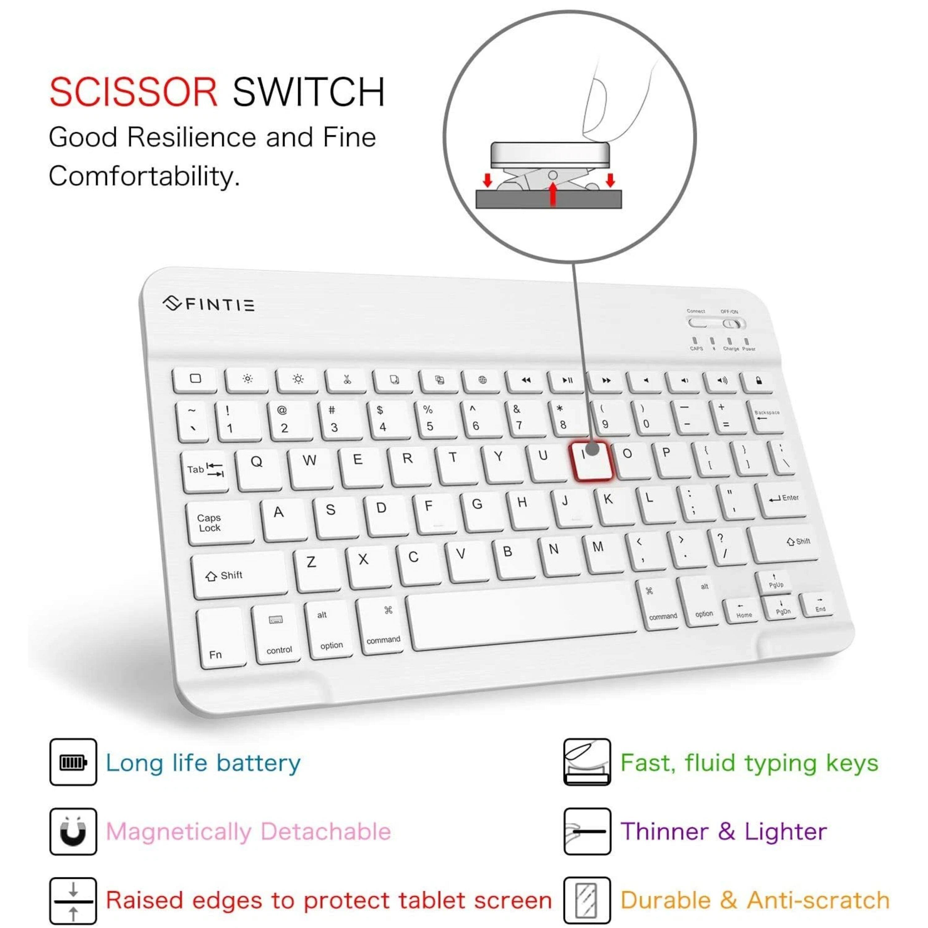 SCISSOR SWITCH  
Good Resilience and Fine Comfortability.  

FINTIE  

Long life battery  
Magnetic Detachable  
Raised edges to protect tablet screen  
Durable & Anti-scratch  

Fast, fluid typing keys  
Thinner & Lighter