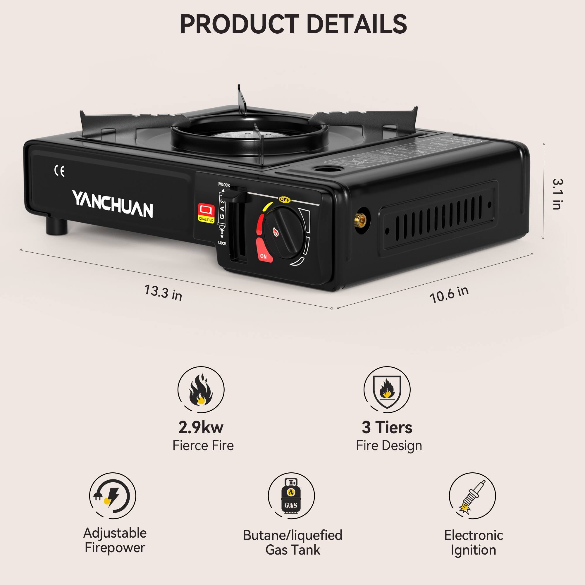 PRODUCT DETAILS

- YANCHUAN
- 3.1 in
- 13.3 in
- 10.6 in
- 2.9kw
- Fierce Fire
- 3 Tiers Fire Design
- GAS
- Adjustable Firepower
- Butane/Liquefied Gas Tank
- Electronic Ignition
