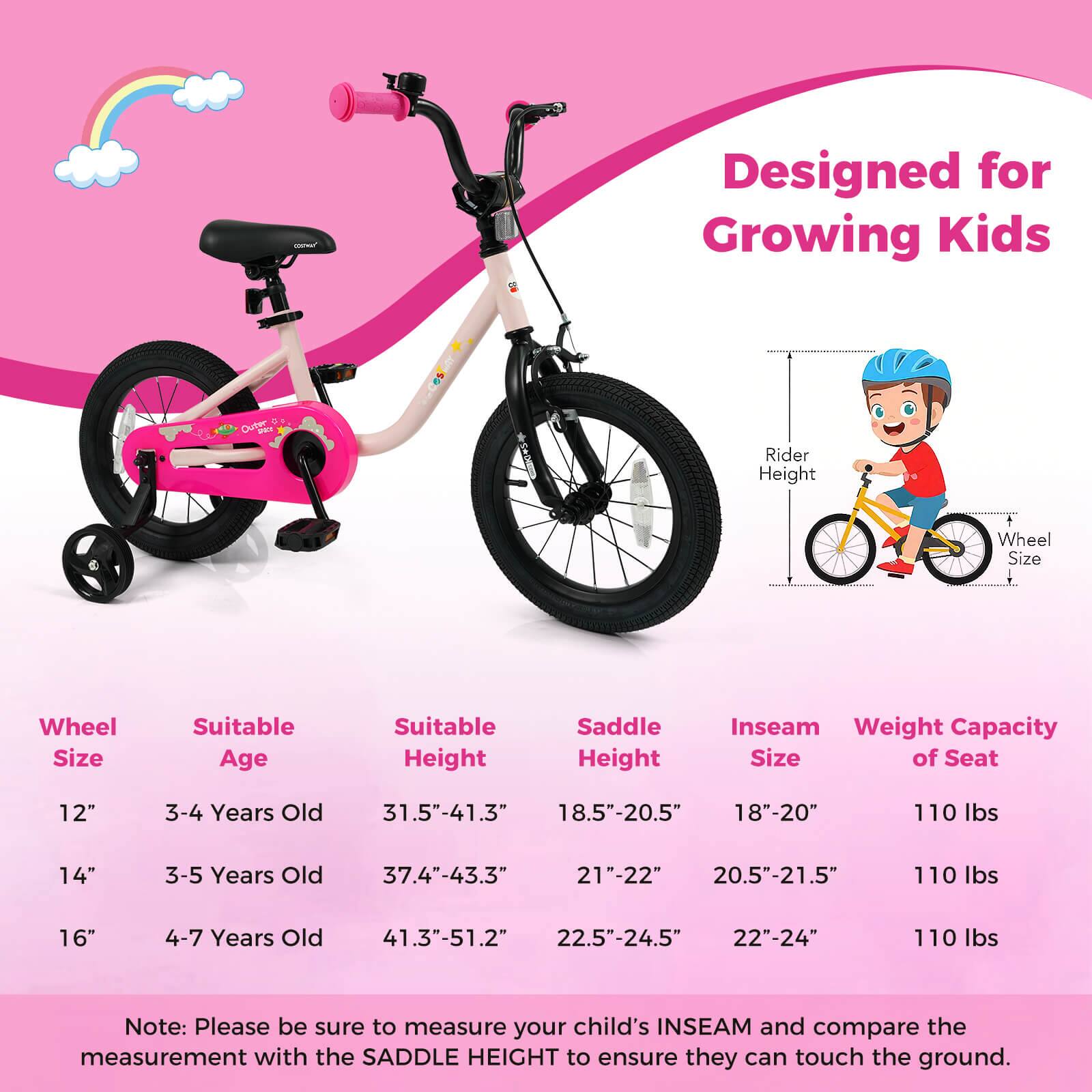 Designed for Growing Kids

Wheel Size | Suitable Age | Suitable Height | Saddle Height | Inseam Size | Weight Capacity of Seat
--- | --- | --- | --- | --- | ---
12" | 3-4 Years Old | 31.5"-41.3" | 18.5"-20.5" | 18"-20" | 110 lbs
14" | 3-5 Years Old | 37.4"-43.3" | 21"-22" | 20.5"-21.5" | 110 lbs
16" | 4-7 Years Old | 41.3"-51.2" | 22.5"-24.5" | 22"-24" | 110 lbs

Note: Please be sure to measure your child's INSEAM and compare the measurement with the SADDLE HEIGHT to ensure they can touch the ground.