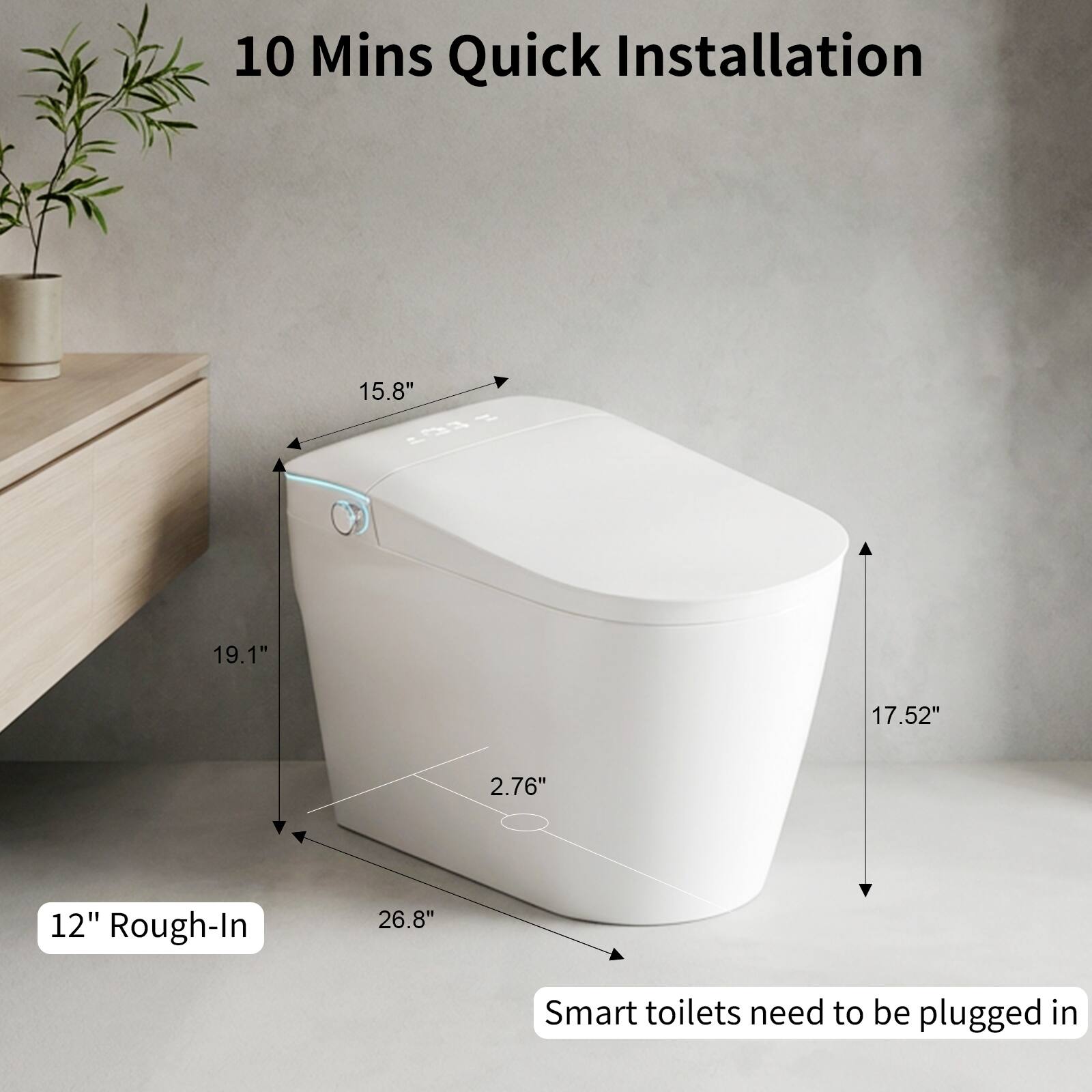 10 Mins Quick Installation

15.8"  
19.1"  
17.52"  
2.76"  
12" Rough-In  
26.8"  

Smart toilets need to be plugged in