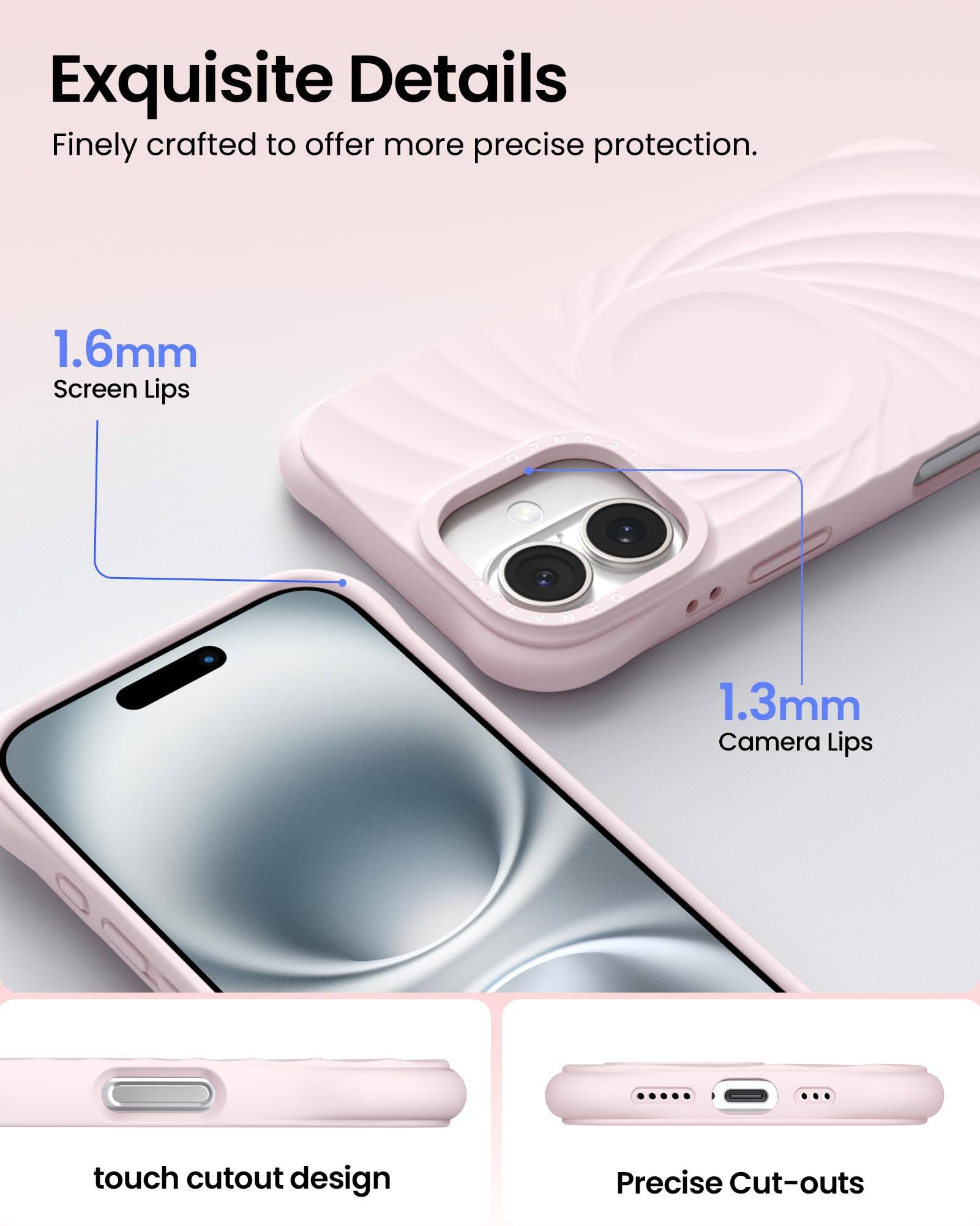 Exquisite Details
Finely crafted to offer more precise protection.
1.6mm Screen Lips
1.3mm Camera Lips
touch cutout design
Precise Cut-outs