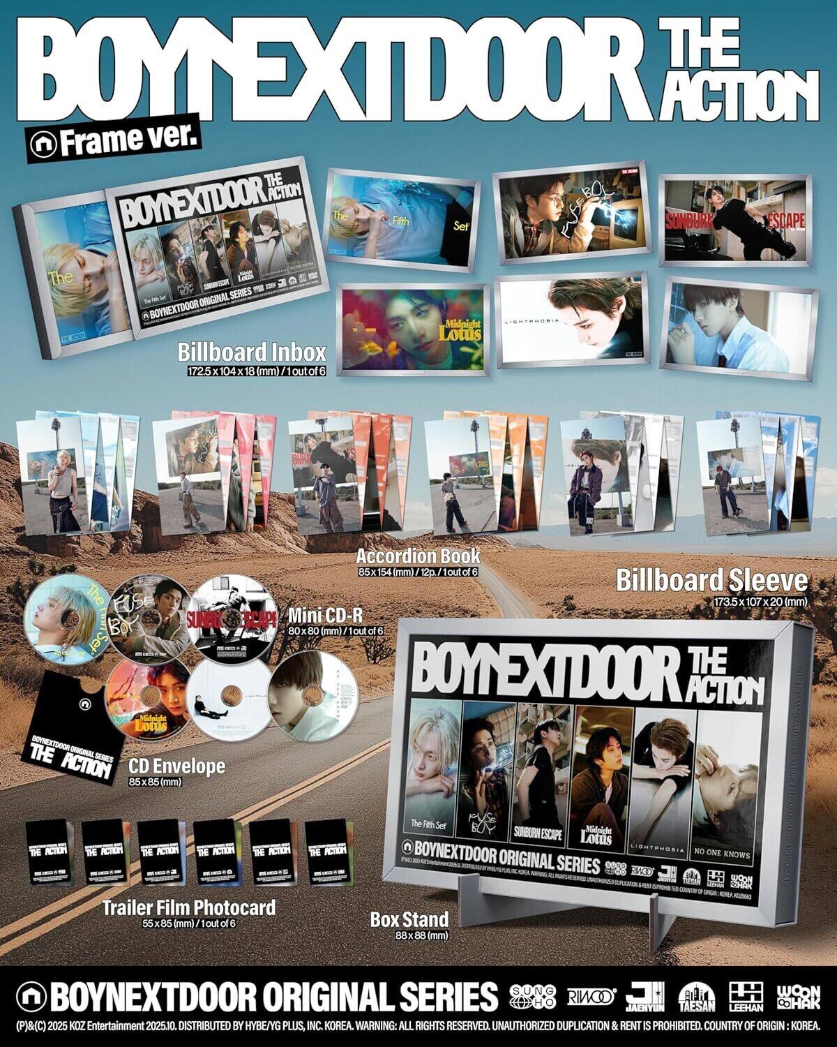 **BOY NEXT DOOR THE ACTION Frame ver.**

- **Billboard Inbox**
  - 172.5 x 104 x 18 (mm) / 1 out of 6

- **Accordion Book**
  - 85 x 154 (mm) / 12p, 1 out of 6

- **Billboard Sleeve**
  - 173.5 x 107 x 20 (mm)

- **Mini CD-R**
  - 80 x 80 (mm) / 1 out of 6

- **CD Envelope**
  - 85 x 85 (mm)

- **Trailer Film Photocard**
  - 55 x 85 (mm) / 1 out of 6

- **Box Stand**
  - 88 x 88 (mm)

**BOY NEXT DOOR ORIGINAL SERIES**

- **The Fifth Set**
- **SUNBURK ESCAPE**
- **Lotus**
- **LIGHTPHOBIA**
- **NO ONE KNOWS**

**Cast:**
- SUNG RINOO
- LEEHAN
- CHO JAE