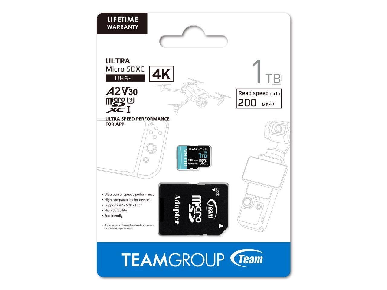 LIFETIME WARRANTY

ULTRA Micro SDXC UHS-I 4K A2 V30

1TB

Read speed up to 200 MB/s*

ULTRA SPEED PERFORMANCE FOR APP

- Ultra transfer speeds performance
- High compatibility for devices
- Supports A2 / V30 / U3
- High durability
- Eco-friendly

Advise to use professional card readers to ensure comprehensive performance

TEAMGROUP

TEAM