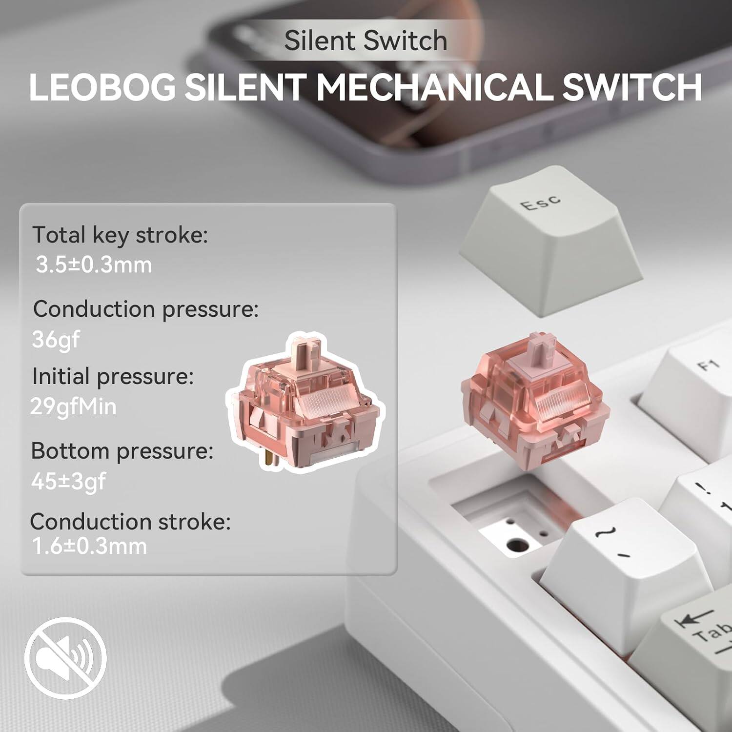 Silent Switch  
LEOBG SILENT MECHANICAL SWITCH

Total key stroke: 3.5±0.3mm  
Conduction pressure: 36gf  
Initial pressure: 29gfMin  
Bottom pressure: 45±3gf  
Conduction stroke: 1.6±0.3mm