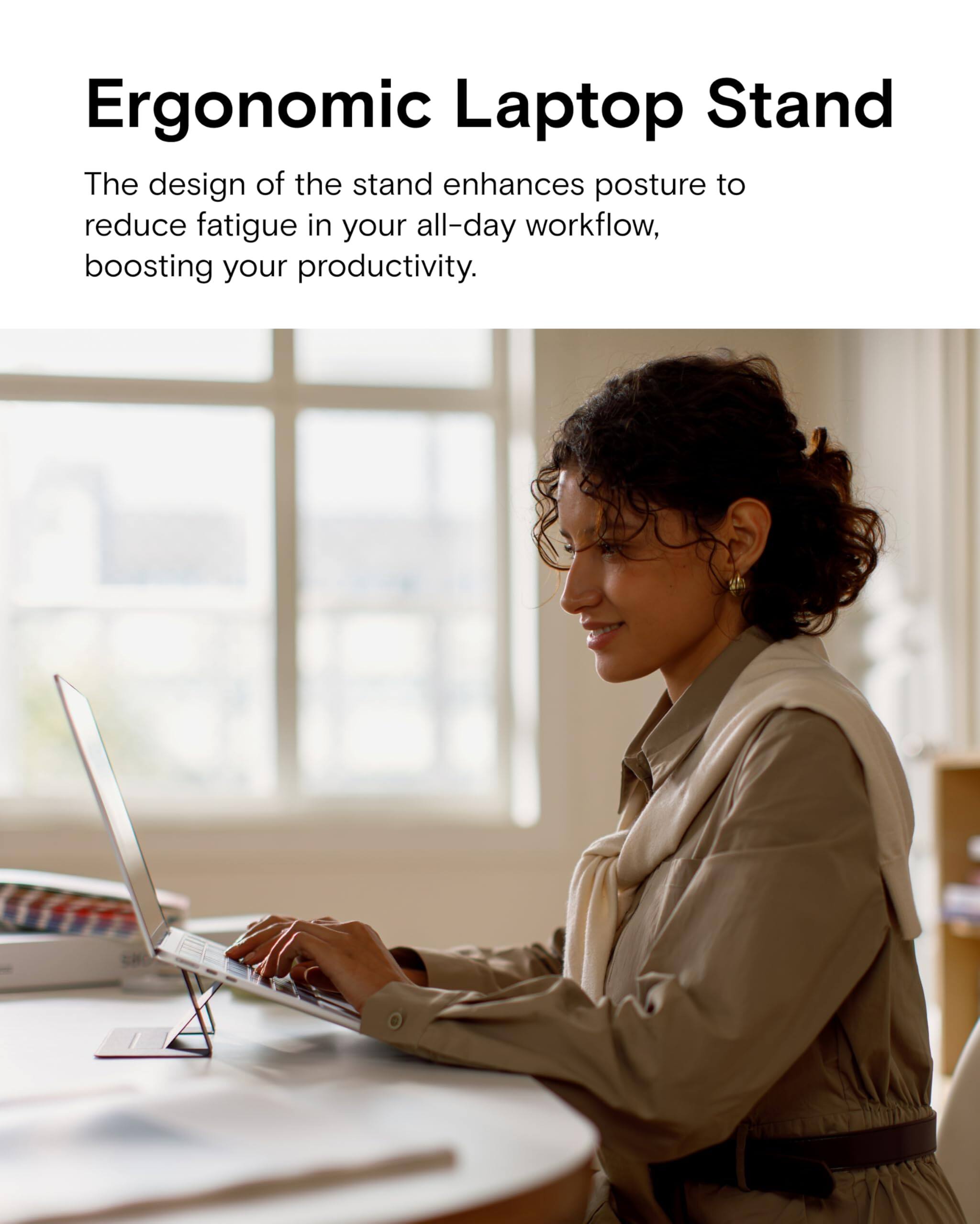 Ergonomic Laptop Stand

The design of the stand enhances posture to reduce fatigue in your all-day workflow, boosting your productivity.