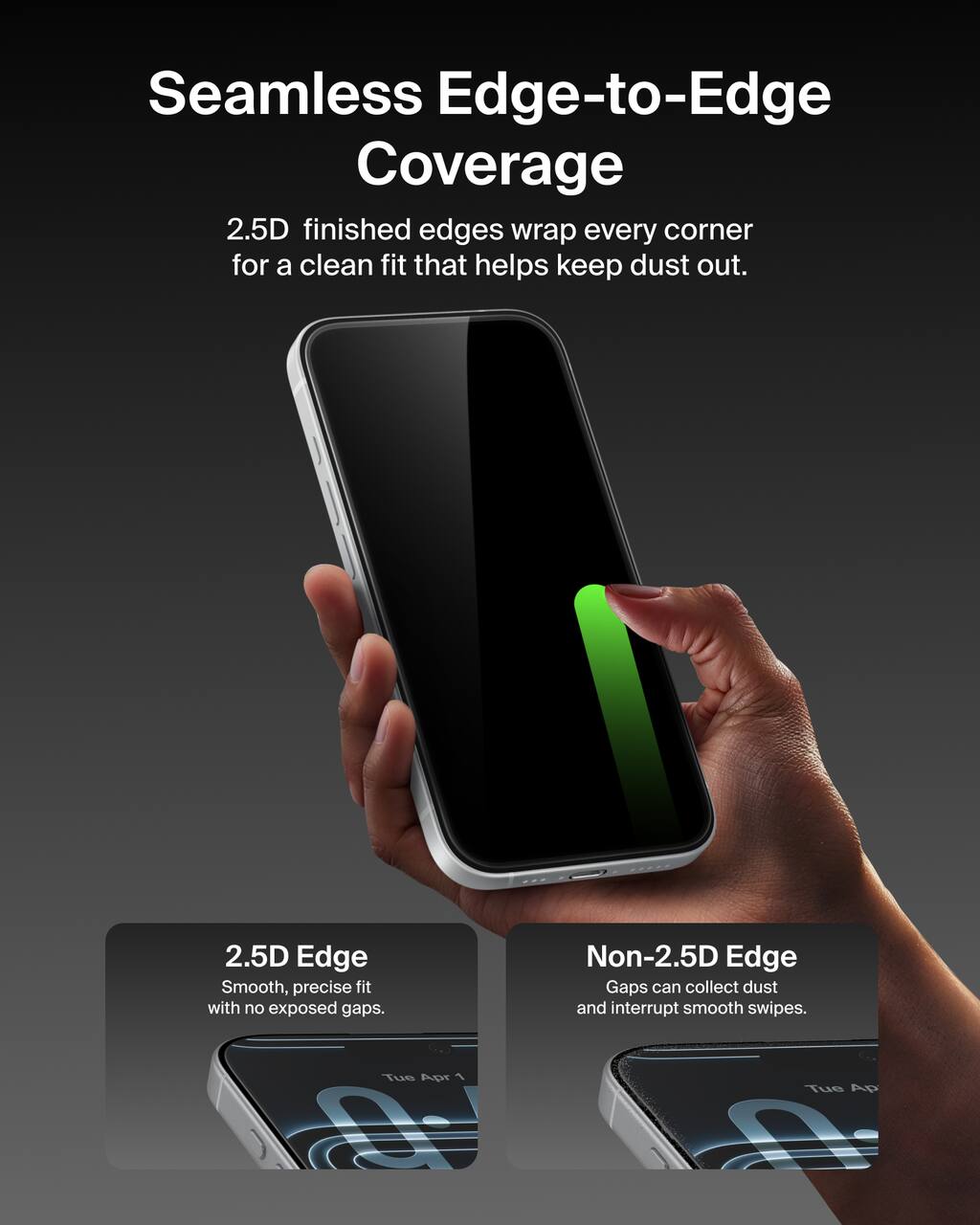 Seamless Edge-to-Edge Coverage  
2.5D finished edges wrap every corner for a clean fit that helps keep dust out.

2.5D Edge  
Smooth, precise fit with no exposed gaps.

Non-2.5D Edge  
Gaps can collect dust and interrupt smooth swipes.