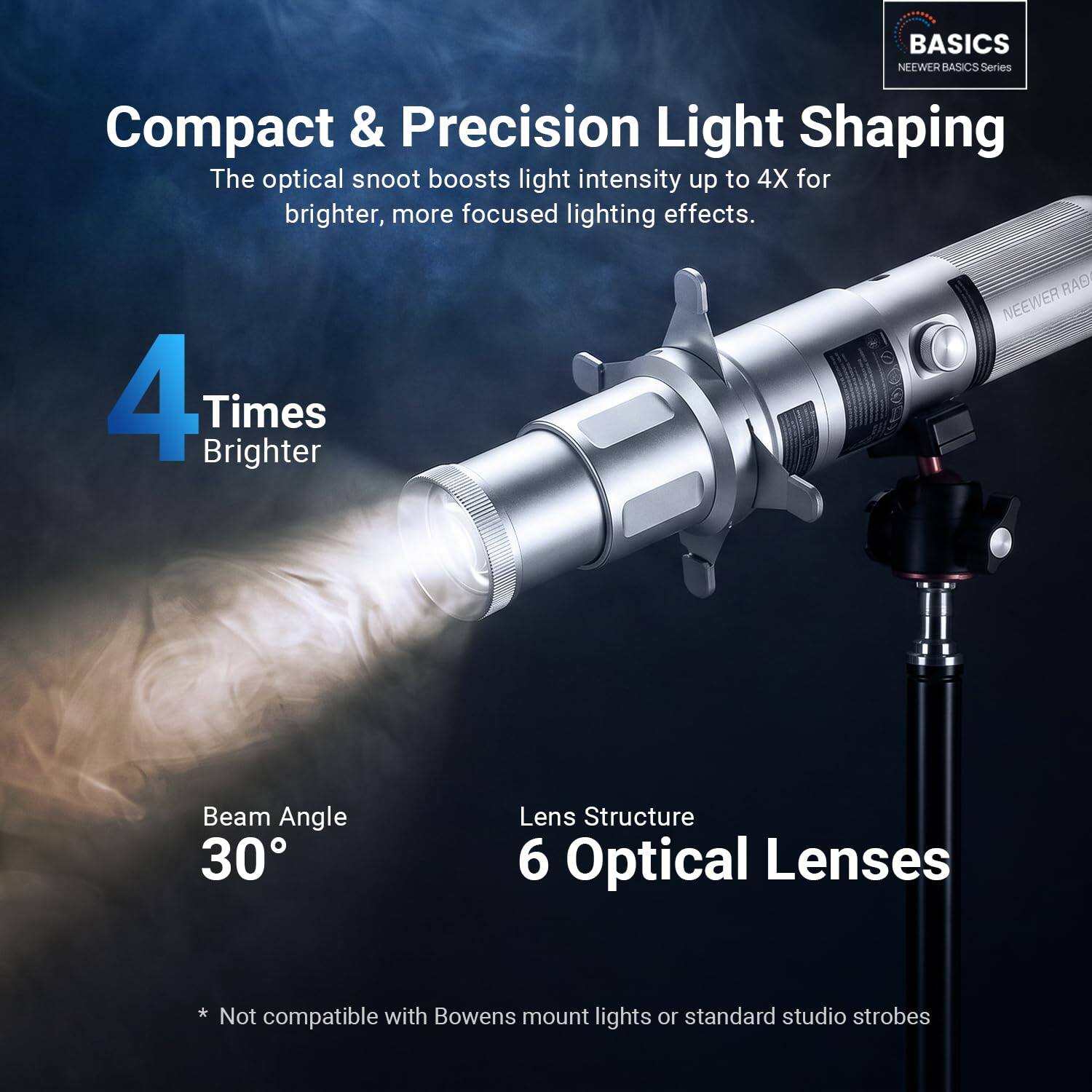 BASICS NEEWER BASICS Series Compact & Precision Light Shaping

The optical snoot boosts light intensity up to 4X for brighter, more focused lighting effects.

4 Times Brighter

Beam Angle 30°

Lens Structure 6 Optical Lenses

* Not compatible with Bowens mount or standard studio strobes