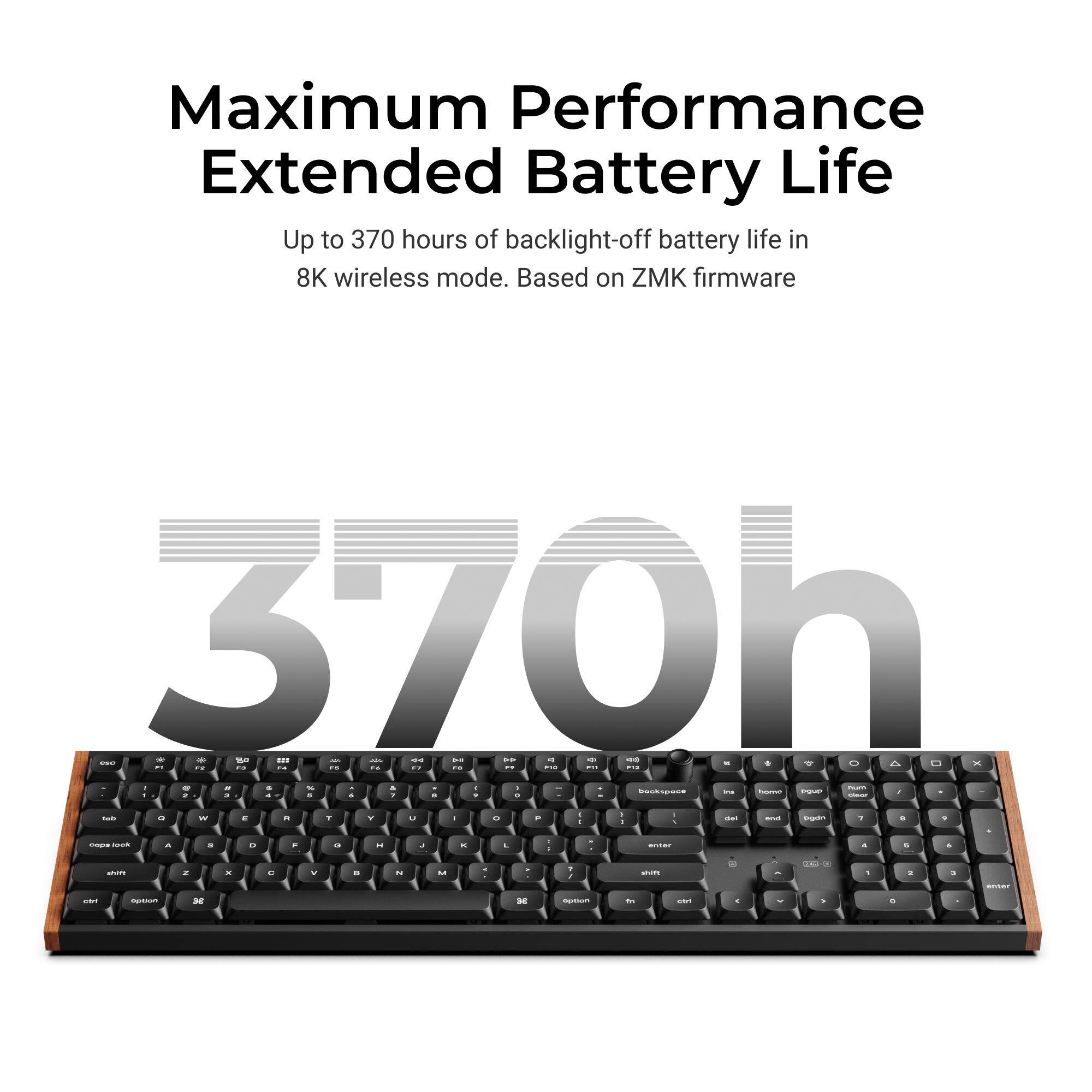 Maximum Performance Extended Battery Life  
Up to 370 hours of backlight-off battery life in 8K wireless mode. Based on ZMK firmware