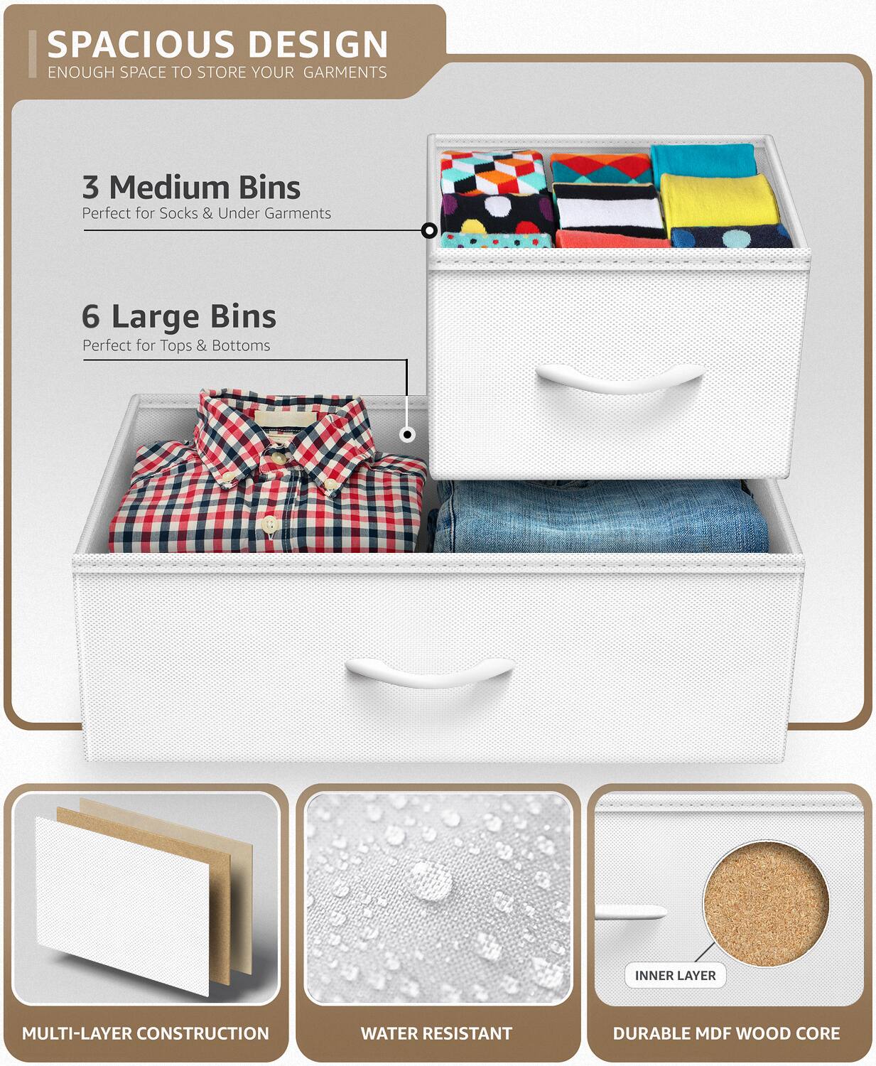SPACIOUS DESIGN  
ENOUGH SPACE TO STORE YOUR GARMENTS  

3 Medium Bins  
Perfect for Socks & Under Garments  

6 Large Bins  
Perfect for Tops & Bottoms  

MULTI-LAYER CONSTRUCTION  

WATER RESISTANT  

DURABLE MDF WOOD CORE