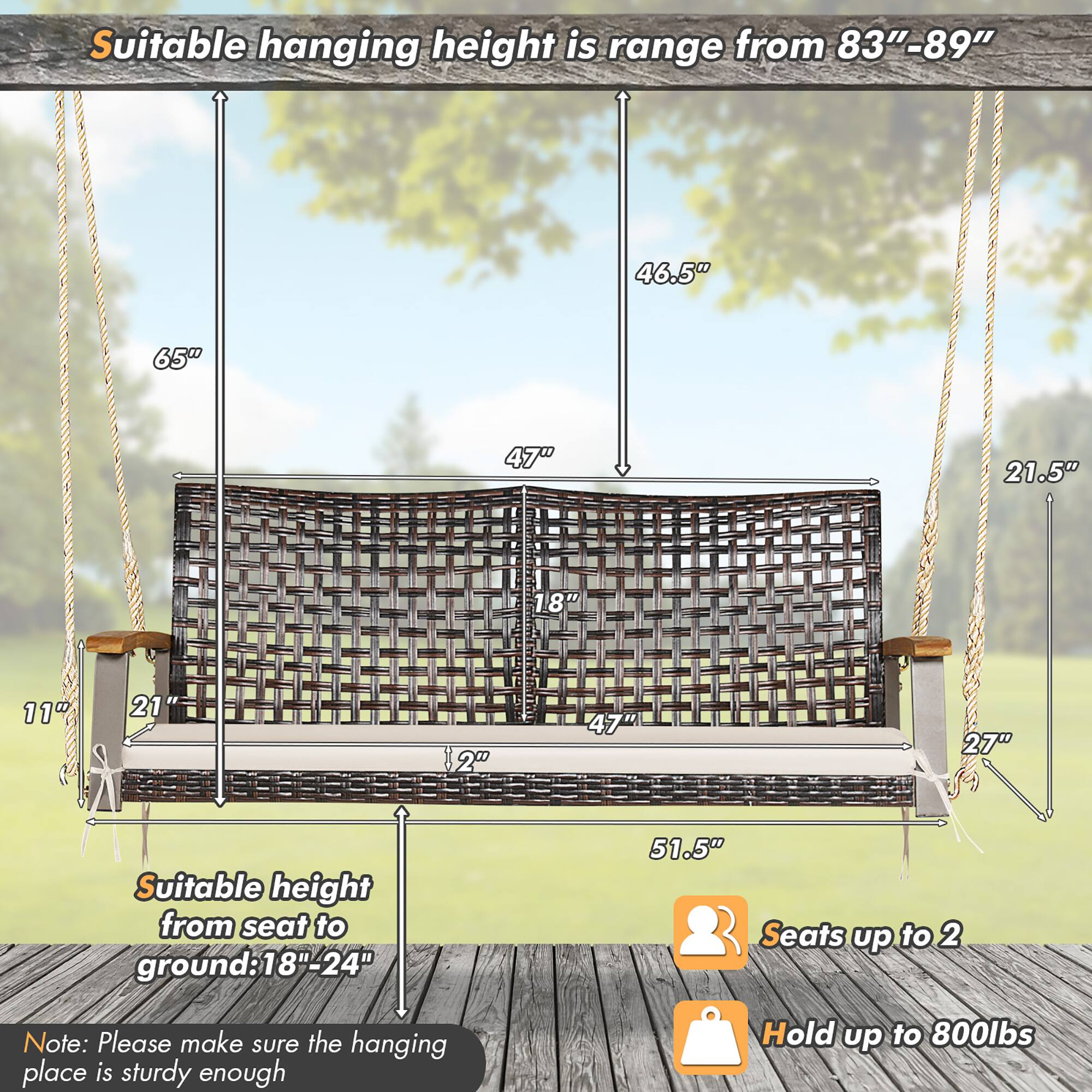 Suitable hanging height is range from 83"-89"

Suitable height from seat to ground: 18"-24"

Seats up to 2

Hold up to 800lbs

Note: Please make sure the hanging place is sturdy enough
