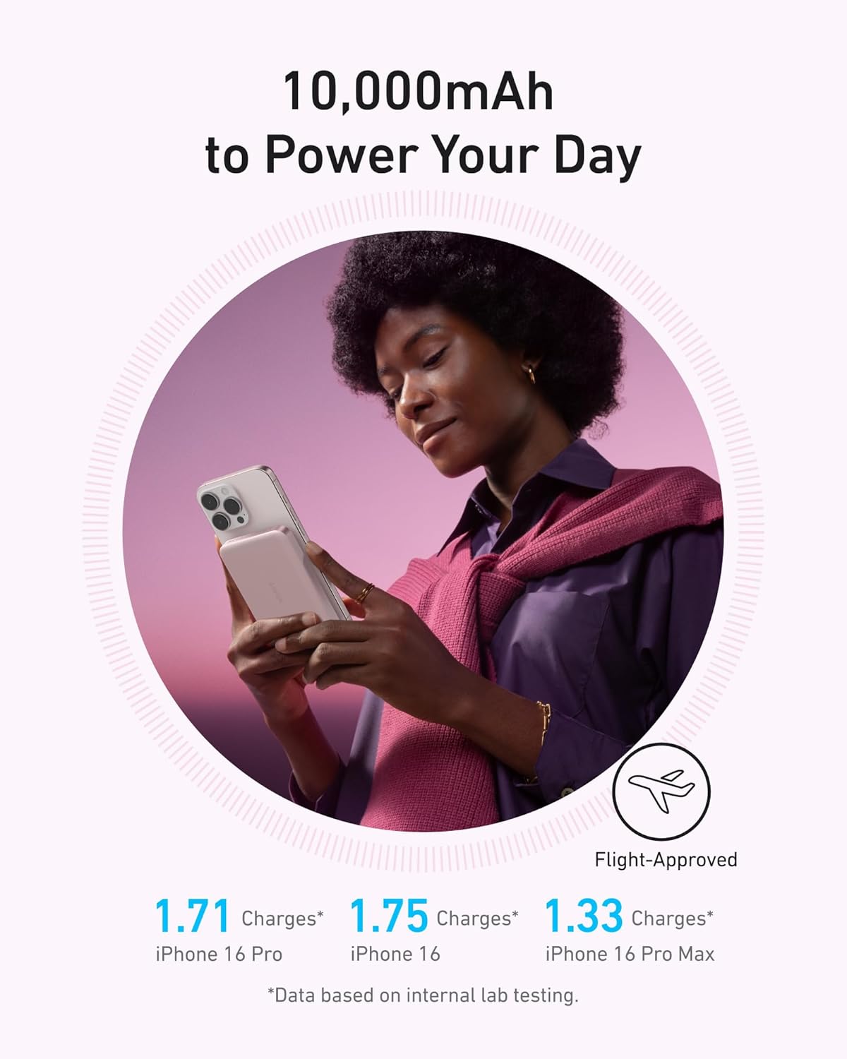 10,000mAh to Power Your Day

Flight-Approved

1.71 Charges* iPhone 16 Pro
1.75 Charges* iPhone 16
1.33 Charges* iPhone 16 Pro Max

*Data based on internal lab testing.