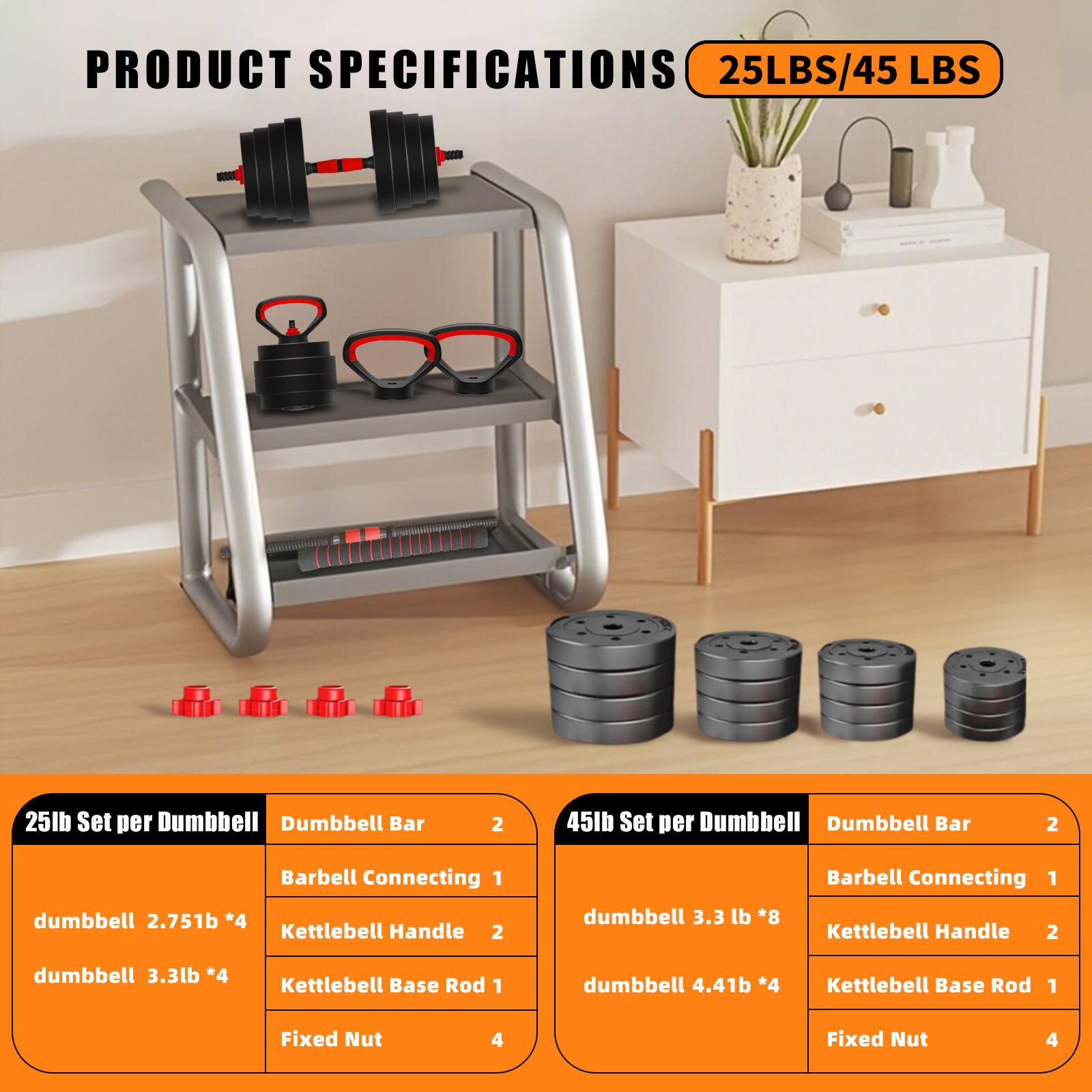**PRODUCT SPECIFICATIONS**

**25LBS/45 LBS**

**25lb Set per Dumbbell**
- Dumbbell Bar: 2
- Barbell Connecting: 1
- Kettlebell Handle: 2
- Kettlebell Base Rod: 1
- Fixed Nut: 4
- dumbbell: 2.75lb *4
- dumbbell: 3.3lb *4

**45lb Set per Dumbbell**
- Dumbbell Bar: 2
- Barbell Connecting: 1
- Kettlebell Handle: 2
- Kettlebell Base Rod: 1
- Fixed Nut: 4
- dumbbell: 3.3lb *8
- dumbbell: 4.4lb *4