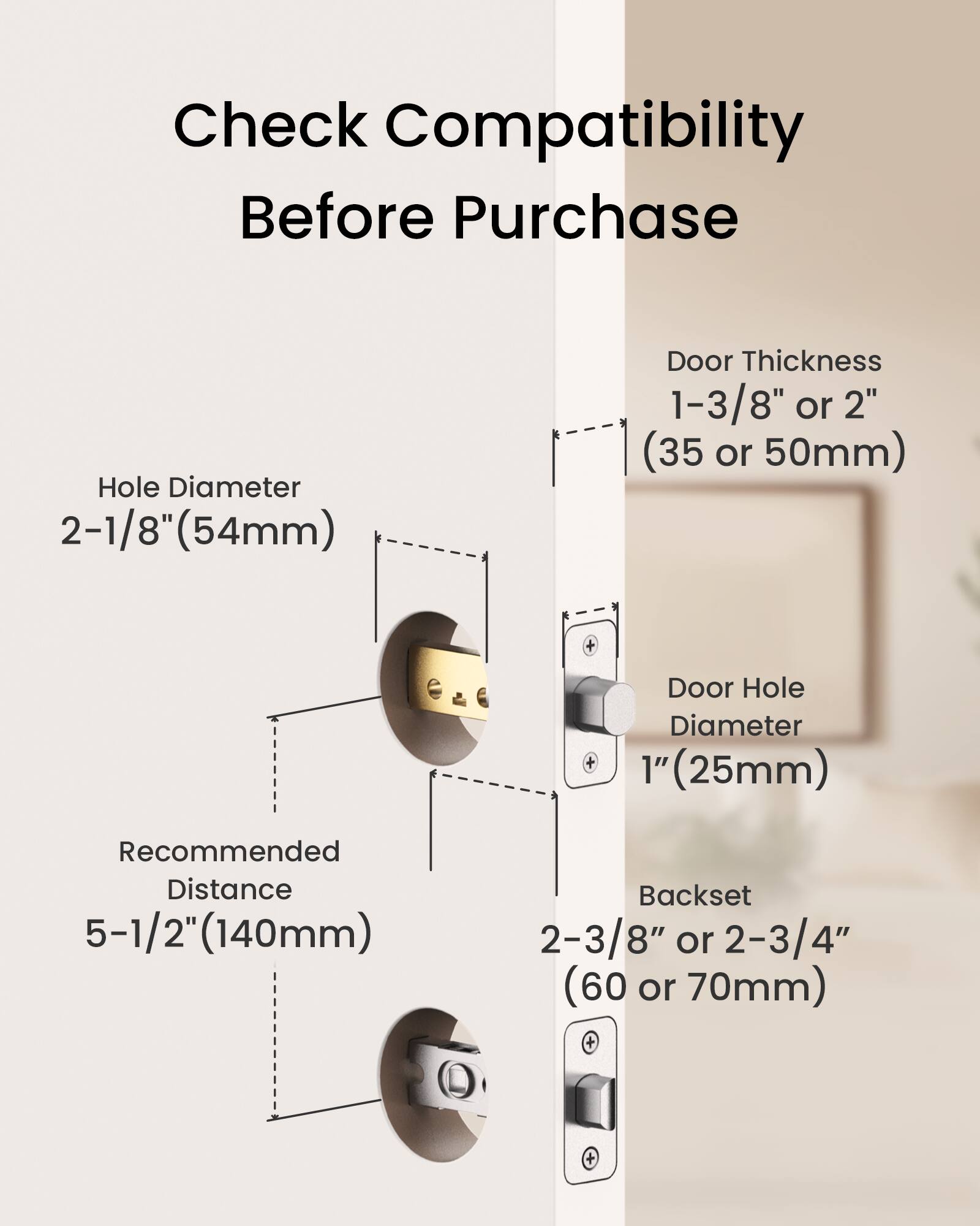 Check Compatibility Before Purchase

- Hole Diameter: 2-1/8" (54mm)
- Door Thickness: 1-3/8" or 2" (35 or 50mm)
- Door Hole Diameter: 1" (25mm)
- Recommended Distance: 5-1/2" (140mm)
- Backset: 2-3/8" or 2-3/4" (60 or 70mm)