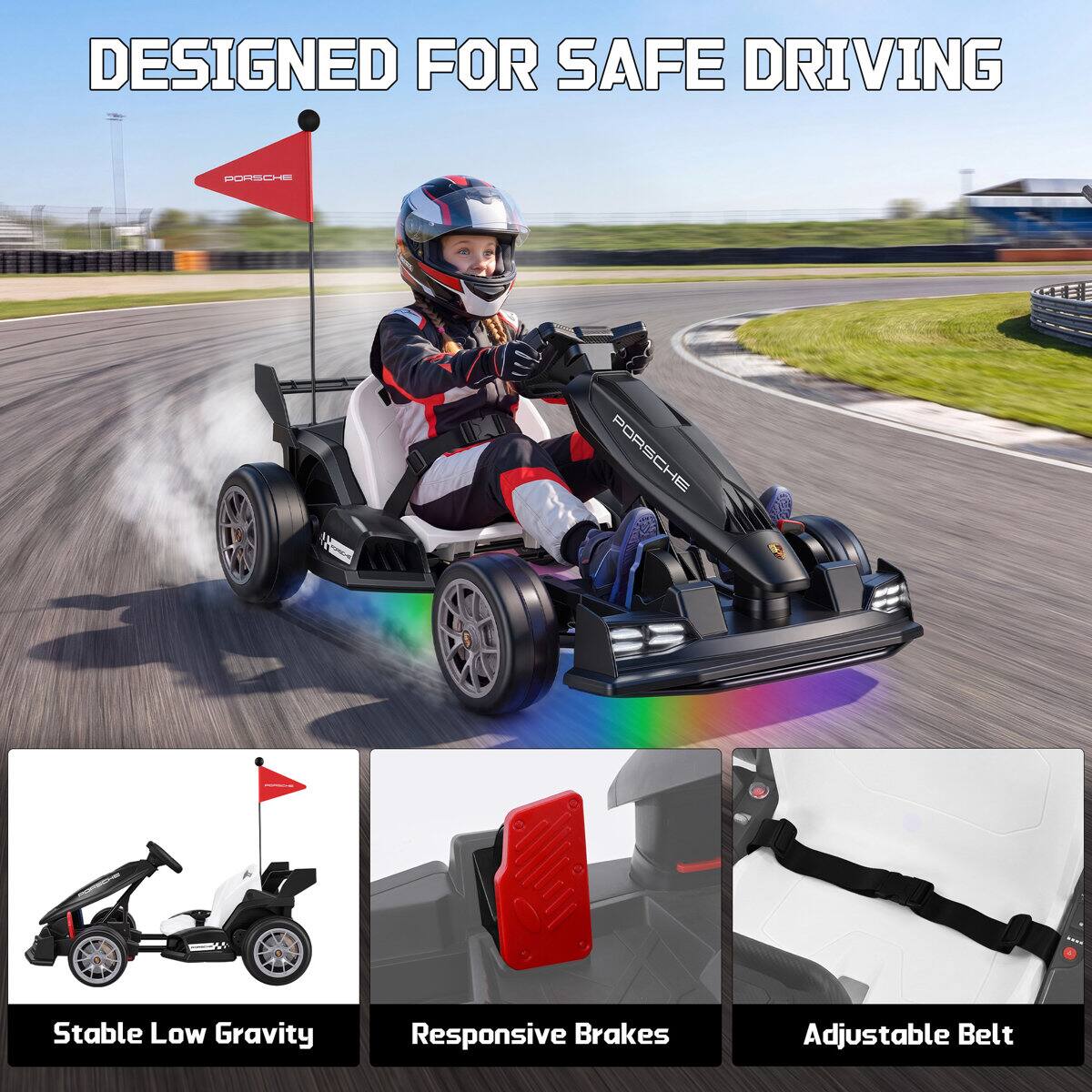 DESIGNED FOR SAFE DRIVING

PORSCHE

Stable Low Gravity
Responsive Brakes
Adjustable Belt