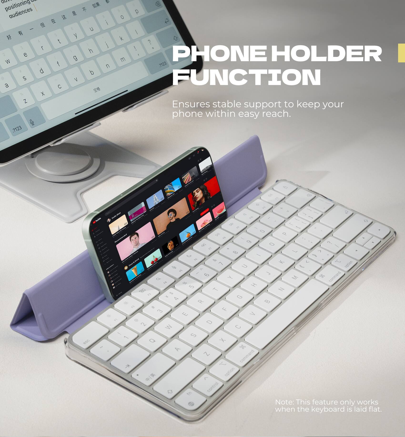 PHONE HOLDER FUNCTION  
Ensures stable support to keep your phone within easy reach.  

Note: This feature only works when the keyboard is laid flat.