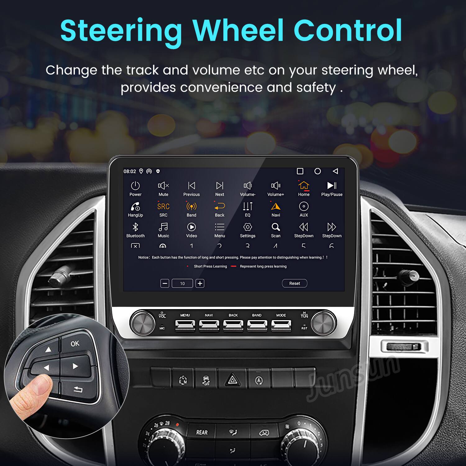 Steering Wheel Control

Change the track and volume etc on your steering wheel, provides convenience and safety.

08:02 Power Mute SRC Previous Next Band Back Volume- Volume+ Navi Home AUX Play/Pause Bluetooth Music Video Menu Settings Scan StepDown StepDown

Notice: Each button has the function of long and short press when learning! Please pay attention to distinguishing when learning! Represent long press learning

Reset

OK

MEMA NAVI REAR BAN MODE TLN

Junsun