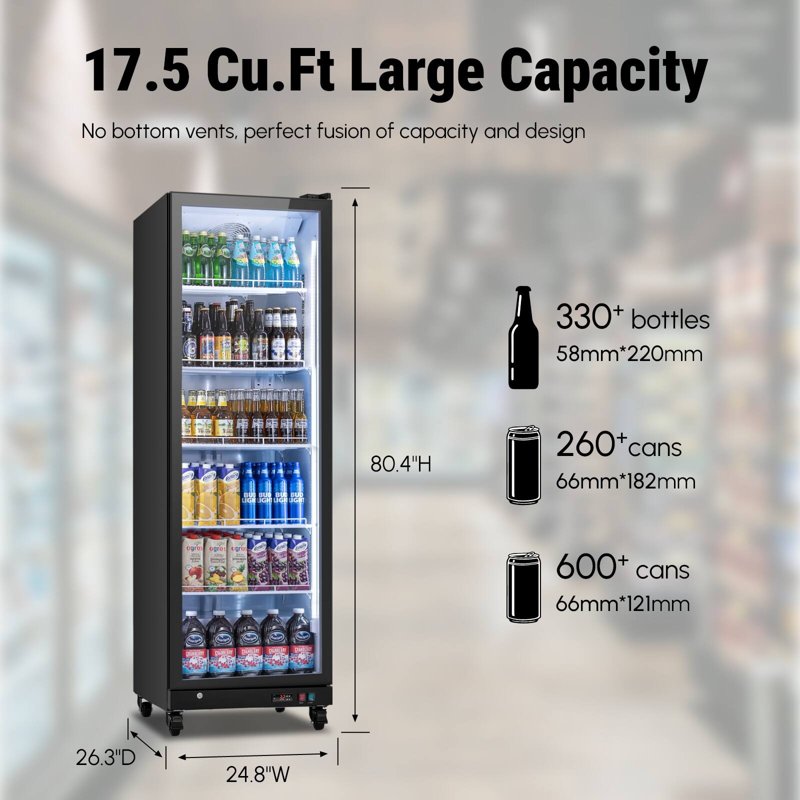 17.5 Cu.Ft Large Capacity  
No bottom vents, perfect fusion of capacity and design  
330+ bottles 58mm*220mm  
260+ cans 66mm*182mm  
600+ cans 66mm*121mm  
80.4"H  
26.3"D  
24.8"W