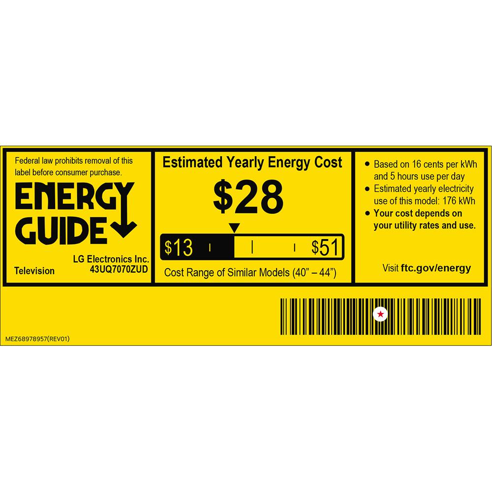 Federal law prohibits removal of this label before consumer purchase.

**ENERGY GUIDE**

**Estimated Yearly Energy Cost**

**$28**

**$13** | **$51**

LG Electronics Inc.  
Television  
43UQ7070ZUD

Cost Range of Similar Models (40" – 44")

Based on 16 cents per kWh and 5 hours use per day  
Estimated yearly electricity use of this model: 176 kWh  
Your cost depends on your utility rates and use.

Visit ftc.gov/energy

MEZ68978957 (REV01)